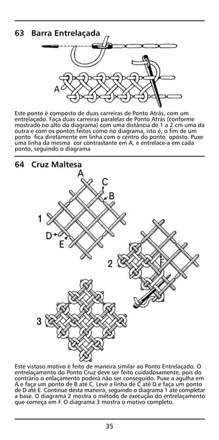 63 Barra Entrelaçada
Este ponto é composto de duas carreiras de Ponto Atrás, com um
entrelaçado. Faça duas carreiras paralelas de Ponto Atrás (conforme
mostrado no alto do diagrama) com uma distância de 1 a 2 cm uma da
outra e com os pontos feitos como no diagrama, isto é, o fim de um
ponto fica diretamente em linha com o centro do ponto oposto. Puxe
uma linha da mesma cor contrastante em A, e entrelace-a em cada
ponto, seguindo o diagrama
64 Cruz Maltesa
Este vistoso motivo é feito de maneira similar ao Ponto Entrelaçado. O
entrelaçamento do Ponto Cruz deve ser feito cuidadosamente, pois do
contrário o enlaçamento poderá não ser conseguido. Puxe a agulha em
A e faça um ponto de B até C. Leve a linha de C até D e faça um ponto
de D até E. Continue desta maneira, seguindo o diagrama 1 até completar
a base. O diagrama 2 mostra o método de execução do entrelaçamento
que começa em F. O diagrama 3 mostra o motivo completo.
35
 