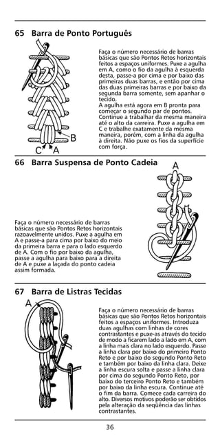 65 Barra de Ponto Português
Faça o número necessário de barras
básicas que são Pontos Retos horizontais
feitos a espaços uniformes. Puxe a agulha
em A, como o fio da agulha à esquerda
desta, passe-a por cima e por baixo das
primeiras duas barras, e então por cima
das duas primeiras barras e por baixo da
segunda barra somente, sem apanhar o
tecido.
A agulha está agora em B pronta para
começar o segundo par de pontos.
Continue a trabalhar da mesma maneira
até o alto da carreira. Puxe a agulha em
C e trabalhe exatamente da mesma
maneira, porém, com a linha da agulha
à direita. Não puxe os fios da superfície
com força.
66 Barra Suspensa de Ponto Cadeia
Faça o número necessário de barras
básicas que são Pontos Retos horizontais
razoavelmente unidos. Puxe a agulha em
A e passe-a para cima por baixo do meio
da primeira barra e para o lado esquerdo
de A. Com o fio por baixo da agulha,
passe a agulha para baixo para a direita
de A e puxe a laçada do ponto cadeia
assim formada.
67 Barra de Listras Tecidas
Faça o número necessário de barras
básicas que são Pontos Retos horizontais
feitos a espaços uniformes. Introduza
duas agulhas com linhas de cores
contrastantes e puxe-as através do tecido
de modo a ficarem lado a lado em A, com
a linha mais clara no lado esquerdo. Passe
a linha clara por baixo do primeiro Ponto
Reto e por baixo do segundo Ponto Reto
e também por baixo da linha clara. Deixe
a linha escura solta e passe a linha clara
por cima do segundo Ponto Reto, por
baixo do terceiro Ponto Reto e também
por baixo da linha escura. Continue até
o fim da barra. Comece cada carreira do
alto. Diversos motivos poderão ser obtidos
pela alteração da seqüência das linhas
contrastantes.
36
 