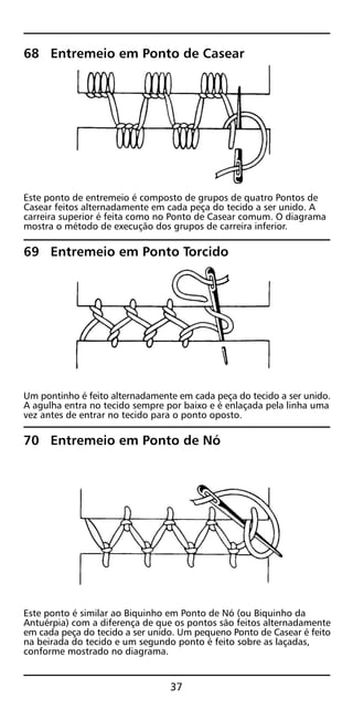 68 Entremeio em Ponto de Casear
Este ponto de entremeio é composto de grupos de quatro Pontos de
Casear feitos alternadamente em cada peça do tecido a ser unido. A
carreira superior é feita como no Ponto de Casear comum. O diagrama
mostra o método de execução dos grupos de carreira inferior.
69 Entremeio em Ponto Torcido
Um pontinho é feito alternadamente em cada peça do tecido a ser unido.
A agulha entra no tecido sempre por baixo e é enlaçada pela linha uma
vez antes de entrar no tecido para o ponto oposto.
70 Entremeio em Ponto de Nó
Este ponto é similar ao Biquinho em Ponto de Nó (ou Biquinho da
Antuérpia) com a diferença de que os pontos são feitos alternadamente
em cada peça do tecido a ser unido. Um pequeno Ponto de Casear é feito
na beirada do tecido e um segundo ponto é feito sobre as laçadas,
conforme mostrado no diagrama.
37
 