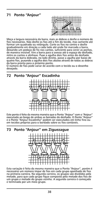 71 Ponto “Anjour”
Meça a largura necessária da barra, mais as dobras e desfie o número de
fios necessários. Não desfie os fios até o fim do tecido, mas somente até
formar um quadrado ou retângulo. Corte os fios no centro e desfie
gradualmente em direção a cada lado até onde foi marcada a barra,
deixando um pedaço de fio nos cantos, suficiente para cerzir as pontas,
de maneira invisível. Vire a barra para o avesso até o espaço do desfiado,
mitre os cantos e alinhave. Puxe a agulha dois fios antes do desfiado
através da barra dobrada, no lado direito, passe a agulha por baixo de
quatro fios, puxando a agulha dois fios abaixo através de todas as dobras
da barra pronta para o próximo ponto.
O número de fios pode variar de acordo com o tecido ou o desenho
desejado.
72 Ponto “Anjour” Escadinha
Este ponto é feito da mesma maneira que o Ponto “Anjour” com o “Anjour”
executado ao longo de ambas as beiradas do desfiado. O Ponto “Anjour”
e o Ponto “Anjour Escadinha” podem ser executados em linho fino ou
em tecidos próprios para o bordado sobre os fios contáveis.
73 Ponto “Anjour” em Ziguezague
Esta variação é feita da mesma maneira que o Ponto “Anjour”, porém é
necessário um número ímpar de fios em cada grupo apanhado de fios
na primeira carreira. Na segunda carreira, os grupos são divididos pela
metade, para que cada grupo fique composto pela metade dos fios de
um grupo e metade do grupo vizinho. A segunda carreira é começada
e terminada por um meio grupo.
38
 
