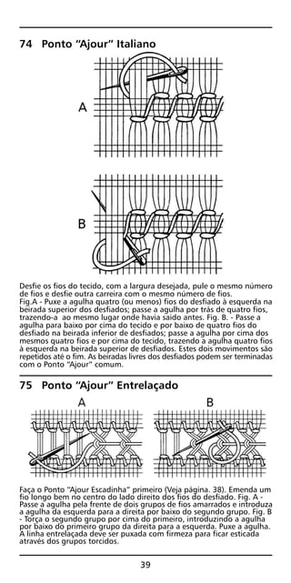 74 Ponto “Ajour” Italiano
Desfie os fios do tecido, com a largura desejada, pule o mesmo número
de fios e desfie outra carreira com o mesmo número de fios.
Fig.A - Puxe a agulha quatro (ou menos) fios do desfiado à esquerda na
beirada superior dos desfiados; passe a agulha por trás de quatro fios,
trazendo-a ao mesmo lugar onde havia saido antes. Fig. B. - Passe a
agulha para baixo por cima do tecido e por baixo de quatro fios do
desfiado na beirada inferior de desfiados; passe a agulha por cima dos
mesmos quatro fios e por cima do tecido, trazendo a agulha quatro fios
à esquerda na beirada superior de desfiados. Estes dois movimentos são
repetidos até o fim. As beiradas livres dos desfiados podem ser terminadas
com o Ponto “Ajour” comum.
75 Ponto “Ajour” Entrelaçado
Faça o Ponto “Ajour Escadinha” primeiro (Veja página. 38). Emenda um
fio longo bem no centro do lado direito dos fios do desfiado. Fig. A -
Passe a agulha pela frente de dois grupos de fios amarrados e introduza
a agulha da esquerda para a direita por baixo do segundo grupo. Fig. B
- Torça o segundo grupo por cima do primeiro, introduzindo a agulha
por baixo do primeiro grupo da direita para a esquerda. Puxe a agulha.
A linha entrelaçada deve ser puxada com firmeza para ficar esticada
através dos grupos torcidos.
39
 