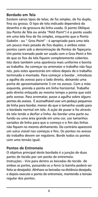Bordado em Tela
Existem vários tipos de telas; de fio simples, de fio duplo,
fina ou grossa. O tipo de tela indicado dependerá do
desenho e da grossura da linha usada. O ponto Oblíquo
(ou Ponto de Tela ou ainda “Petit Point”) é o ponto usado
em uma tela fina de fio simples, enquanto que o Ponto
Gobelin - ou “ Gros Point” - é apropriado para uma tela
um pouco mais pesada de fios duplos, e ambos estes
pontos caem sob a denominação de Pontos de Tapeçaria.
Um ponto tramado pode ser usado com o Gros Point a fim
de que os fios da tela fiquem completamente cobertos.
Isto dará também uma aparência mais uniforme e bonita
ao trabalho. Ao começar ou arrematar o trabalho não faça
nós, pois estes aparecerão em relevo depois de o trabalho
terminado e montado. Para começar a bordar , introduza
a agulha do avesso para o lado direito, deixando uma
ponta de aproximadamente 3 cm no avesso. Com a mão
esquerda, prenda a ponta em linha horizontal. Trabalhe
pelo direito enlaçado ao mesmo tempo a ponta que está
pelo avesso. Para arrematar, passe a agulha sobre alguns
pontos do avesso. É aconselhável usar um pedaço pequenos
de linha para bordar, menor do que o tamanho usado para
o bordado normal em tela. A ação de puxar o fio através
da tela tende a desfiar a linha. Ao bordar uma parte ou
fundo ou uma área grande em uma cor, use tamanhos
variados de linha para que o começo e o fim das linhas
não fiquem no mesmo alinhamento. Do contrário aparecerá
um sulco visível nos começos e fins. Os pontos no avesso
do trabalho devem ser regulares. Borde todos os pontos
com uma tensão igual.
Pontos de Entremeio
O objetivo principal deste bordado é a junção de duas
partes de tecido por um ponto de entremeio.
Instruções - Vire para dentro as beiradas do tecido de
ambas as partes, passando-as a ferro (a bainha poderá ser
feita se desejado). Alinhave as beiradas na distância desejada,
e depois execute o ponto de entremeio, mantendo a tensão
regular dos pontos.
6
 
