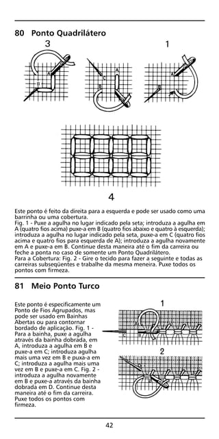 80 Ponto Quadrilátero
Este ponto é feito da direita para a esquerda e pode ser usado como uma
barrinha ou uma cobertura.
Fig. 1 - Puxe a agulha no lugar indicado pela seta; introduza a agulha em
A (quatro fios acima) puxe-a em B (quatro fios abaixo e quatro à esquerda);
introduza a agulha no lugar indicado pela seta, puxe-a em C (quatro fios
acima e quatro fios para esquerda de A); introduza a agulha novamente
em A e puxe-a em B. Continue desta maneira até o fim da carreira ou
feche a ponta no caso de somente um Ponto Quadrilátero.
Para a Cobertura: Fig. 2 - Gire o tecido para fazer a seguinte e todas as
carreiras subseqüentes e trabalhe da mesma meneira. Puxe todos os
pontos com firmeza.
81 Meio Ponto Turco
Este ponto é especificamente um
Ponto de Fios Agrupados, mas
pode ser usado em Bainhas
Abertas ou para contornar
bordado de aplicação. Fig. 1 -
Para a bainha, puxe a agulha
através da bainha dobrada, em
A, introduza a agulha em B e
puxe-a em C; introduza agulha
mais uma vez em B e puxa-a em
C; introduza a agulha mais uma
vez em B e puxe-a em C. Fig. 2 -
introduza a agulha novamente
em B e puxe-a através da bainha
dobrada em D. Continue desta
maneira até o fim da carreira.
Puxe todos os pontos com
firmeza.
42
 
