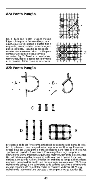 82a Ponto Punção
Fig. 1 - Faça dois Pontos Retos no mesmo
lugar sobre quatro fios e então puxe a
agulha quatro fios abaixo e quatro fios à
esquerda, já em posição para começar o
ponto seguinte. Trabalhe ao longo da
carreira desta maneira. Vire o tecido para
começar a seguinte e cada carreira
sucessiva. Fig. 2 - Mostra os quadrados
terminados, depois o tecido ter sido virado
e as carreiras feitas como as anteriores.
82b Ponto Punção
Este ponto pode ser feito como um ponto de cobertura no bordado livre,
isto é, sobre um risco de quadrados ou pontinhos. Uma agulha meio
grossa deve ser usada para o bordado riscado para fazer os orifícios. Os
pontos são puxados firmemente. Puxe a agulha e faça um ponto
diretamente acima trazendo a agulha no mesmo lugar onde ela saiu antes
(A), introduza a agulha no mesmo orifício acima e puxe-a à mesma
distância à esquerda na linha inferior (B). Trabalhe ao longo da linha desta
maneira, fazendo dois pontos no mesmo lugar em cada caso (C). Vire o
trabalho de cabeça para baixo para cada carreira seguinte e continue da
mesma maneira até completar todas as carreiras verticais (D). Vire o
trabalho de lado e repita o processo até completar os quadrados (E).
43
 