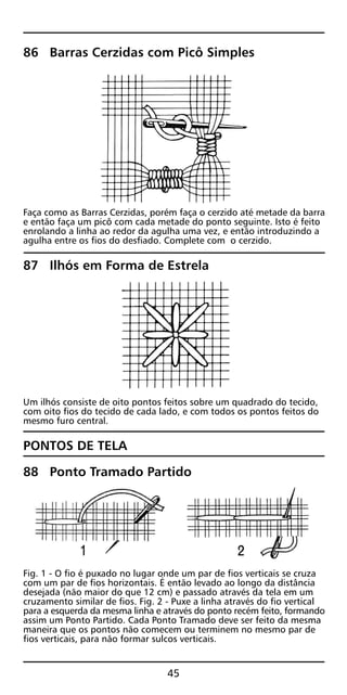86 Barras Cerzidas com Picô Simples
Faça como as Barras Cerzidas, porém faça o cerzido até metade da barra
e então faça um picô com cada metade do ponto seguinte. Isto é feito
enrolando a linha ao redor da agulha uma vez, e então introduzindo a
agulha entre os fios do desfiado. Complete com o cerzido.
87 Ilhós em Forma de Estrela
Um ilhós consiste de oito pontos feitos sobre um quadrado do tecido,
com oito fios do tecido de cada lado, e com todos os pontos feitos do
mesmo furo central.
PONTOS DE TELA
88 Ponto Tramado Partido
Fig. 1 - O fio é puxado no lugar onde um par de fios verticais se cruza
com um par de fios horizontais. É então levado ao longo da distância
desejada (não maior do que 12 cm) e passado através da tela em um
cruzamento similar de fios. Fig. 2 - Puxe a linha através do fio vertical
para a esquerda da mesma linha e através do ponto recém feito, formando
assim um Ponto Partido. Cada Ponto Tramado deve ser feito da mesma
maneira que os pontos não comecem ou terminem no mesmo par de
fios verticais, para não formar sulcos verticais.
45
 