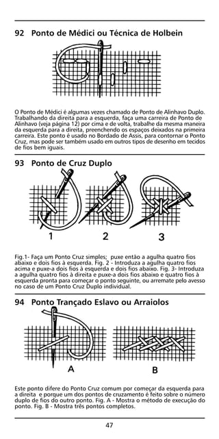92 Ponto de Médici ou Técnica de Holbein
O Ponto de Médici é algumas vezes chamado de Ponto de Alinhavo Duplo.
Trabalhando da direita para a esquerda, faça uma carreira de Ponto de
Alinhavo (veja página 12) por cima e de volta, trabalhe da mesma maneira
da esquerda para a direita, preenchendo os espaços deixados na primeira
carreira. Este ponto é usado no Bordado de Assis, para contornar o Ponto
Cruz, mas pode ser também usado em outros tipos de desenho em tecidos
de fios bem iguais.
93 Ponto de Cruz Duplo
Fig.1- Faça um Ponto Cruz simples; puxe então a agulha quatro fios
abaixo e dois fios à esquerda. Fig. 2 - Introduza a agulha quatro fios
acima e puxe-a dois fios à esquerda e dois fios abaixo. Fig. 3- Introduza
a agulha quatro fios à direita e puxe-a dois fios abaixo e quatro fios à
esquerda pronta para começar o ponto seguinte, ou arremate pelo avesso
no caso de um Ponto Cruz Duplo individual.
94 Ponto Trançado Eslavo ou Arraiolos
Este ponto difere do Ponto Cruz comum por começar da esquerda para
a direita e porque um dos pontos de cruzamento é feito sobre o número
duplo de fios do outro ponto. Fig. A - Mostra o método de execução do
ponto. Fig. B - Mostra três pontos completos.
47
 