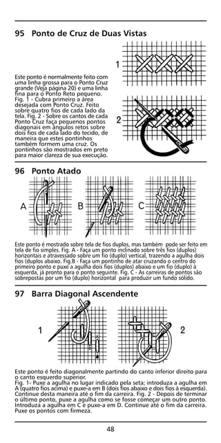 95 Ponto de Cruz de Duas Vistas
Este ponto é normalmente feito com
uma linha grossa para o Ponto Cruz
grande (Veja página 20) e uma linha
fina para o Ponto Reto pequeno.
Fig. 1 - Cubra primeiro a área
desejada com Ponto Cruz. Feito
sobre quatro fios de cada lado da
tela. Fig. 2 - Sobre os cantos de cada
Ponto Cruz faça pequenos pontos
diagonais em ângulos retos sobre
dois fios de cada lado do tecido, de
maneira que estes pontinhos
também formem uma cruz. Os
pontinhos são mostrados em preto
para maior clareza de sua execução.
96 Ponto Atado
Este ponto é mostrado sobre tela de fios duplos, mas também pode ser feito em
tela de fio simples. Fig. A - Faça um ponto inclinado sobre três fios (duplos)
horizontais e atravessado sobre um fio (duplo) vertical, trazendo a agulha dois
fios (duplos abaixo. Fig.B - Faça um pontinho de atar cruzando o centro do
primeiro ponto e puxe a agulha dois fios (duplos) abaixo e um fio (duplo) à
esquerda, já pronto para o ponto seguinte. Fig. C - As carreiras de pontos são
sobrepostas por um fio (duplo) horizontal para produzir um fundo sólido.
97 Barra Diagonal Ascendente
Este ponto é feito diagonalmente partindo do canto inferior direito para
o canto esquerdo superior.
Fig. 1- Puxe a agulha no lugar indicado pela seta; introduza a agulha em
A (quatro fios acima) e puxe-a em B (dois fios abaixo e dois fios à esquerda).
Continue desta maneira até o fim da carreira. Fig. 2 - Depois de terminar
o último ponto, puxe a agulha como se fosse começar um outro ponto.
Introduza a agulha em C e puxe-a em D. Continue até o fim da carreira.
Puxe os pontos com firmeza.
48
 