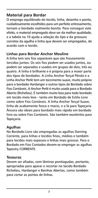 Material para Bordar
O emprego equilibrado do tecido, linha, desenho e ponto,
cuidadosamente escolhidos para um perfeito entrosamento,
tornam o bordado realmente bonito. Para conseguir este
efeito, o material empregado deve ser da melhor qualidade,
e a tabela na 10 ajuda a seleção do tipo e da grossura
corretos da agulha e linha que devem ser empregados, de
acordo com o tecido.
Linhas para Bordar Anchor Mouline
A linha tem seis fios separáveis que são frouxamente
torcidos juntos. Os seis fios podem ser usados juntos, ou
podem ser separados e usados em grupos de dois, três ou
quatro. A linha é brilhante e é própria para a maior parte
dos tipos de bordados. A Linha Anchor Torçal Pérola e a
Linha Anchor Perlé tem um torcimento suave, muito próprio
para o bordado Hardanger e outros tipos de Bordado sobre
Fios Contáveis. A Anchor Perlé é muito usada para o Bordado
Aberto (Richelieu). É também muito boa para todo bordado
em tecido meio leve - tanto em Bordado de Estilo Livre
como sobre Fios Contáveis. A linha Anchor Torçal Suave,
linha de acabamento fosco e macio, e a lã para Tapeçaria
Âncora são ideais para bordado mais rápido em bordado
livre ou sobre Fios Contáveis. São também excelentes para
Tapeçaria.
Agulhas
No Bordado Livre são empregadas as agulhas Darning
Corrente, para linhas e tecidos finos, médios e também
para tecidos mais espessos e linhas mais grossas. Para o
Bordado em Fios Contados devem-se empregar as agulhas
Tapestry CORRENTE.
Tesouras
Devem ser afiadas, com lâminas pontiagudas, portanto,
apropriadas para aparar e recortar no tecido Bordado
Richelieu, Hardanger e Bainhas Abertas, como também
para cortar as pontas de linhas.
7
 