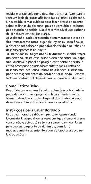tecido, e então coloque o desenho por cima. Acompanhe
com um lápis de ponta afiada todas as linhas do desenho.
É necessário tomar cuidado para fazer pressão somente
sobre as linhas do desenho, pois do contrário o carbono
pode manchar o tecido. Não é recomendável usar carbono
de cor escura em tecidos claros.
2) O desenho pode ser trocado diretamente sobre tecido
fino transparente como organdie, nylon ou seda fina, se
o desenho for colocado por baixo do tecido e as linhas do
desenho aparecem no direito.
3) Em tecidos muito grossos ou texturizados, é difícil traçar
um desenho. Neste caso, trace o desenho sobre um papel
fino, alinhave o papel na posição certa sobre o tecido, e
então acompanhe cuidadosamente todas as linhas do
desenho com pequenos Pontos de Alinhavo. O desenho
pode ser rasgado antes do bordado ser iniciado. Remova
todos os pontos de alinhavo depois de terminado o bordado.
Como Esticar Telas
Depois de terminar um trabalho sobre tela, a bordadeira
pode descobrir que a peça ficou ligeiramente fora de
formato devido ao puxão diagonal dos pontos. A peça
deverá ser então esticada em casa especializada.
Instruções para Lavar Bordado
Use água morna e sabão em pó. Lave, espremendo
levemente. Enxague diversas vezes em água morna, esprema
com a mão e deixe até se tornar somente úmida. Passe
pelo avesso, enquanto ainda úmida, com ferro
moderadamente quente. Bordado de tapeçaria deve ser
lavado a sêco.
9
 