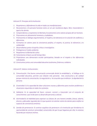 10
Artículo 5º. Principios de la Institución:
1. Respetamos y defendemos la vida en todas sus manifestaciones
2. Reconocemos a la persona humana como un ser por excelencia digno, libre, trascendente e
igual a los demás.
3. Comprendemos y respetamos la libertad y la autonomía como valores propios del ser humano.
4. Procuramos ser plenamente humanos y ciudadanos.
5. Promovemos el diálogo argumentativo, el respeto y la tolerancia en la solución de conflictos y
diferencias.
6. Formamos en valores para la convivencia pacífica, el respeto, la justicia, la tolerancia y la
solidaridad.
7. Desarrollamos juntos el espíritu crítico e investigativo.
8. Protegemos el medio ambiente.
9. Respetamos la libertad de cultos.
10. Fomentamos el buen uso del tiempo libre.
11. Propiciamos una democracia escolar participativa, basada en el respeto a las diferencias
individuales.
12. Construimos juntos una comunidad educativa autónoma, fraterna y solidaria.
Artículo 6º. Valores institucionales:
1. Comunicación: Una buena comunicación enmarcada desde la amabilidad y el diálogo en la
comunidad educativa, permite una relación más personal, más constructiva y de calidad
porque vivencia la concertación, la negociación y los acuerdos que enaltecen la dignidad de la
persona.
2. Creatividad: Es la capacidad de idear soluciones nuevas y diferentes para resolver problemas o
situaciones requeridas en todos los contextos.
3. Sabiduría: Es la capacidad de hacer, conocer, convivir y trascender con el conjunto de
conocimientos que recibe para su desarrollo personal y cultural.
4. Asertividad:Es la habilidad para expresar sus deseos de una manera amable, franca, abierta,
directa y adecuada, logrando decir lo que quieren sin atentar contra los demás para confluir en
espacios de convivencia armónica.
5. Sentido de pertenencia: Es sentirse orgulloso de pertenecer a la Institución por brindarnos la
oportunidad de construir comunidad; convencidos de que lo que hagamos por ella, lo estamos
haciendo por nosotros mismos.
 