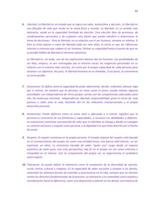 11
6. Libertad: La libertad es un estado que se logra con valor, autoestima y decisión. La libertad es
una filosofía de vida que incide en la salud física y mental. La libertad, en su sentido más
abstracto, reside en la capacidad ilimitada de elección. Una elección libre de presiones, de
condicionantes personales y de cualquier otro factor que pueda interferir o distorsionar la
toma de decisiones. Pero la libertad, en su relación con el ser humano, siempre es relativa. Si
bien es lícito aspirar a cotas de libertad cada vez más altas, lo cierto es que las influencias
internas y externas que rodean al ser humano, limitan su capacidad hasta el punto de que no
es posible hablar de libertad en términos absolutos.
La libertad es, sin duda, una de las aspiraciones básicas del ser humano. Las posibilidades de
ser libre, empero, se ven restringidas por el entorno social, las exigencias personales en su
relación con el entorno más cercano, así como por la propia capacidad de cada persona para
alcanzar sus objetivos. Así pues, la libertad humana no es ilimitada. Si así fuera, la convivencia
no sería posible.
7. Autonomía: Se define como la capacidad de poder determinar, decidir, enfrentar, planear algo
por sí mismo, de manera que la persona, en estos casos el joven, pueda realizar algunas
actividades con independencia de otros porque cuenta con las competencias adecuadas para
ello. De modo que voluntad, independencia, libertad, responsabilidad, giran en torno de esta
postura o valor ante la vida, bastante útil en las relaciones interpersonales y el propio
desarrollo personal.
8. Autoestima: Puede definirse como un amor sano y adecuado a sí mismo. Significa que la
persona es consciente de sus fortalezas y capacidades, y reconoce sus debilidades y defectos.
La autoestima constituye una posición de valor que el individuo se otorga y donde se conjugan
su carácter exclusivo y singular como persona, y la dignidad a la que tiene derecho por el hecho
de existir.
9. Respeto: El respeto comienza en la propia persona. El estado original del respeto está basado
en el reconocimiento del propio ser como una entidad única, una fuerza vital interior, un ser
espiritual, un alma. La conciencia elevada de saber “quién soy” surge desde un espacio
auténtico de valor puro. Con esta perspectiva, hay fe en el propio ser así como entereza e
integridad en el interior. Con la comprensión del propio ser se experimenta el verdadero
autorrespeto.
10. Tolerancia: Se puede definir la tolerancia como la aceptación de la diversidad de opinión,
social, étnica, cultural y religiosa. Es la capacidad de saber escuchar y aceptar a los demás,
valorando las distintas formas de entender y posicionarse en la vida, siempre que no atenten
contra los derechos fundamentales de la persona. La tolerancia si es entendida como respeto y
consideración hacia la diferencia, como una disposición a admitir en los demás una manera de
 