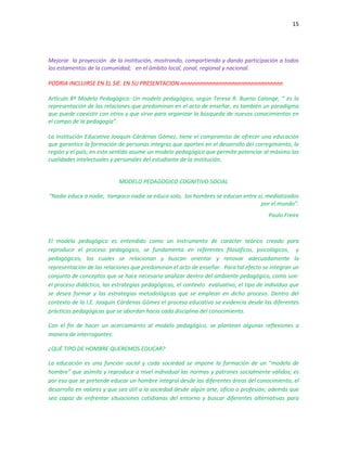 15
Mejorar la proyección de la institución, mostrando, compartiendo y dando participación a todos
los estamentos de la comunidad; en el ámbito local, zonal, regional y nacional.
PODRIA INCLUIRSE EN EL SIE. EN SU PRESENTACION nnnnnnnnnnnnnnnnnnnnnnnnnnnnnnnn
Artículo 8º Modelo Pedagógico: Un modelo pedagógico, según Teresa R. Bueno Calonge, “ es la
representación de las relaciones que predominan en el acto de enseñar, es también un paradigma
que puede coexistir con otros y que sirve para organizar la búsqueda de nuevos conocimientos en
el campo de la pedagogía”.
La Institución Educativa Joaquín Cárdenas Gómez, tiene el compromiso de ofrecer una educación
que garantice la formación de personas íntegras que aporten en el desarrollo del corregimiento, la
región y el país; en este sentido asume un modelo pedagógico que permite potenciar al máximo las
cualidades intelectuales y personales del estudiante de la institución.
MODELO PEDAGOGICO COGNITIVO SOCIAL
“Nadie educa a nadie, tampoco nadie se educa solo, los hombres se educan entre sí, mediatizados
por el mundo”.
Paulo Freire
El modelo pedagógico es entendido como un instrumento de carácter teórico creado para
reproducir el proceso pedagógico, se fundamenta en referentes filosóficos, psicológicos, y
pedagógicos; los cuales se relacionan y buscan orientar y renovar adecuadamente la
representación de las relaciones que predominan el acto de enseñar. Para tal efecto se integran un
conjunto de conceptos que se hace necesario analizar dentro del ambiente pedagógico, como son:
el proceso didáctico, las estrategias pedagógicas, el contexto evaluativo, el tipo de individuo que
se desea formar y las estrategias metodológicas que se emplean en dicho proceso. Dentro del
contexto de la I.E. Joaquín Cárdenas Gómez el proceso educativo se evidencia desde las diferentes
prácticas pedagógicas que se abordan hacia cada disciplina del conocimiento.
Con el fin de hacer un acercamiento al modelo pedagógico, se plantean algunas reflexiones a
manera de interrogantes:
¿QUÉ TIPO DE HOMBRE QUEREMOS EDUCAR?
La educación es una función social y cada sociedad se impone la formación de un "modelo de
hombre" que asimila y reproduce a nivel individual las normas y patrones socialmente válidos; es
por eso que se pretende educar un hombre integral desde las diferentes áreas del conocimiento, el
desarrollo en valores y que sea útil a la sociedad desde algún arte, oficio o profesión; además que
sea capaz de enfrentar situaciones cotidianas del entorno y buscar diferentes alternativas para
 