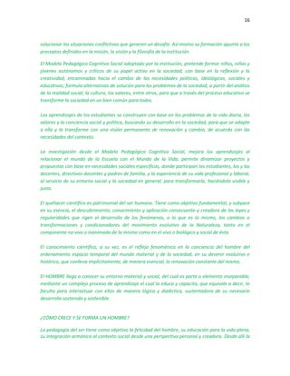 16
solucionar las situaciones conflictivas que generen un desafío. Así mismo su formación apunta a los
preceptos definidos en la misión, la visión y la filosofía de la institución.
El Modelo Pedagógico Cognitivo Social adoptado por la institución, pretende formar niños, niñas y
jóvenes autónomos y críticos de su papel activo en la sociedad, con base en la reflexión y la
creatividad, encaminadas hacia el cambio de las necesidades políticas, ideológicas, sociales y
educativas; formula alternativas de solución para los problemas de la sociedad, a partir del análisis
de la realidad social, la cultura, los valores, entre otros, para que a través del proceso educativo se
transforme la sociedad en un bien común para todos.
Los aprendizajes de los estudiantes se construyen con base en los problemas de la vida diaria, los
valores y la conciencia social y política, buscando su desarrollo en la sociedad, para que se adapte
a ella y la transforme con una visión permanente de renovación y cambio, de acuerdo con las
necesidades del contexto.
La investigación desde el Modelo Pedagógico Cognitivo Social, mejora los aprendizajes al
relacionar el mundo de la Escuela con el Mundo de la Vida; permite dinamizar proyectos y
propuestas con base en necesidades sociales específicas, donde participan los estudiantes, los y las
docentes, directivos-docentes y padres de familia, y la experiencia de su vida profesional y laboral,
al servicio de su entorno social y la sociedad en general, para transformarla, haciéndola vivible y
justa.
El quehacer científico es patrimonial del ser humano. Tiene como objetivo fundamental, y subyace
en su esencia, el descubrimiento, conocimiento y aplicación consecuente y creadora de las leyes y
regularidades que rigen el desarrollo de los fenómenos, o lo que es lo mismo, los cambios o
transformaciones y condicionadores del movimiento evolutivo de la Naturaleza, tanto en el
componente no vivo o inanimado de la misma como en el vivo o biológico y social de ésta.
El conocimiento científico, a su vez, es el reflejo fenoménico en la conciencia del hombre del
ordenamiento espacio temporal del mundo material y de la sociedad, en su devenir evolutivo e
histórico, que conlleva implícitamente, de manera esencial, la renovación constante del mismo.
El HOMBRE llega a conocer su entorno material y social, del cual es parte o elemento inseparable,
mediante un complejo proceso de aprendizaje el cual lo educa y capacita, que equivale a decir, lo
faculta para interactuar con ellos de manera lógica y dialéctica, sustentadora de su necesario
desarrollo sostenido y sostenible.
¿CÓMO CRECE Y SE FORMA UN HOMBRE?
La pedagogía del ser tiene como objetivo la felicidad del hombre, su educación para la vida plena,
su integración armónica al contexto social desde una perspectiva personal y creadora. Desde allí la
 