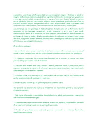 17
educación y enseñanza está fundamentada en una concepción integral y holística en donde se
integran las funciones motivacional, afectiva y cognitiva; en la cual los hombres crecen y se forman
a partir de la experiencia, la interacción con el otro y con el entorno y desde el aspecto académico
con las diferentes áreas del conocimiento; adquiere así un aprendizaje significativo que influye en
el ámbito personal, familiar, social y laboral, en los cuales se desenvuelve. Desde esta concepción el
sujeto se autoeduca mediante la creación de la realidad, participa en ella y la transforma.
Los elementos que han permitido el desarrollo del ser humano como tal, se formaron y fueron
adquiridos por los hombres en contextos sociales concretos; es decir, que él solo puede
humanizarse por medio de la interacción con otras personas y mediante el uso de instrumentos en
el contexto de prácticas sociales. En el desarrollo psíquico del niño toda función aparece en escena
dos veces, dos planos: primero entre las personas como una categoría intersíquica y luego dentro
del niño como una categoría intrasíquica.
De lo anterior se deduce:
• La asimilación es un proceso mediante el cual se incorporan informaciones provenientes del
mundo exterior a los esquemas o estructuras cognitivas previamente construidas por el individuo.
• El estudiante reconstruye los conocimientos elaborados por la ciencia y la cultura, y en dicho
proceso el lenguaje hace las veces de mediador.
• La escuela debe enseñar ante todo a pensar. A pensar para saber actuar. Y para ello es preciso
organizar las asignaturas escolares de tal manera que su asimilación sea a la vez la formación de la
capacidad para pensar en forma creadora.
• La asimilación de los conocimientos de carácter general y abstracto precede a la familiarización
con los conocimientos más particulares y concretos.
El constructivismo sostiene que el aprendizaje es esencialmente activo.
Una persona que aprende algo nuevo, lo incorpora a sus experiencias previas y a sus propias
estructuras mentales.
* Cada nueva información es asimilada y depositada en una red de conocimientos y experiencias
que existen previamente en el sujeto.
* El aprendizaje es un proceso activo por parte del alumno que construye conocimientos partiendo
de su experiencia e integrándola con la información que recibe.
* Percibe el aprendizaje como actividad personal enmarcada en contextos funcionales,
significativos y auténticos.
 