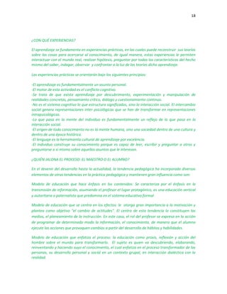 18
¿CON QUÉ EXPERIENCIAS?
El aprendizaje se fundamenta en experiencias prácticas, en las cuales puede reconstruir sus teorías
sobre las cosas para acercarse al conocimiento, de igual manera, estas experiencias le permiten
interactuar con el mundo real, realizar hipótesis, preguntar por todas las características del hecho
mismo del saber, indagar, observar y confrontar a la luz de las teorías dicho aprendizaje.
Las experiencias prácticas se orientarán bajo los siguientes principios:
-El aprendizaje es fundamentalmente un asunto personal.
-El motor de esta actividad es el conflicto cognitivo.
-Se trata de que exista aprendizaje por descubrimiento, experimentación y manipulación de
realidades concretas, pensamiento crítico, diálogo y cuestionamiento continuo.
-No es el sistema cognitivo lo que estructura significados, sino la interacción social. El intercambio
social genera representaciones inter psicológicas que se han de transformar en representaciones
intrapsicológicas.
-Lo que pasa en la mente del individuo es fundamentalmente un reflejo de lo que pasa en la
interacción social.
-El origen de todo conocimiento no es la mente humana, sino una sociedad dentro de una cultura y
dentro de una época histórica.
-El lenguaje es la herramienta cultural de aprendizaje por excelencia.
-El individuo construye su conocimiento porque es capaz de leer, escribir y preguntar a otros y
preguntarse a sí mismo sobre aquellos asuntos que le interesan.
¿QUIÉN JALONA EL PROCESO: EL MAESTRO O EL ALUMNO?
En el devenir del desarrollo hasta la actualidad, la tendencia pedagógica ha incorporado diversos
elementos de otras tendencias en la práctica pedagógica y mantienen gran influencia como son:
Modelo de educación que hace énfasis en los contenidos: Se caracteriza por el énfasis en la
transmisión de información, asumiendo el profesor el lugar protagónico, es una educación vertical
y autoritaria o paternalista que predomina en el sistema educativo formal
Modelo de educación que se centra en los efectos: le otorga gran importancia a la motivación y
plantea como objetivo "el cambio de actitudes". El centro de esta tendencia lo constituyen los
medios, el planeamiento de la instrucción. En este caso, el rol del profesor se expresa en la acción
de programar de determinado modo la información, el conocimiento, de manera que el alumno
ejecute las acciones que provoquen cambios a partir del desarrollo de hábitos y habilidades.
Modelo de educación que enfatiza el proceso: la educación como praxis, reflexión y acción del
hombre sobre el mundo para transformarlo. El sujeto es quien va descubriendo, elaborando,
reinventando y haciendo suyo el conocimiento, el cual enfatiza en el proceso transformador de las
personas, su desarrollo personal y social en un contexto grupal, en interacción dialéctica con la
realidad.
 