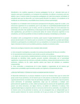19
Atendiendo a los modelos expuestos el proceso pedagógico ha de ser jalonado tanto por el
maestro como por el estudiante y se incorporan los contenidos, los efectos y el proceso como tal,
debido a que el maestro desde las propuestas pedagógicas de cada área propone actividades al
estudiante para que las desarrolle y así mismo pueda descubrir los saberes; y el estudiante en la
medida de sus motivaciones y necesidades busca teorías y alcanza aprendizajes.
El profesor es un mediador entre la estructura conceptual de la disciplina, propia de su saber, y las
estructuras cognitivas de sus estudiantes, por lo cual, debe ser un facilitador/problematizador del
aprendizaje de sus alumnos y por lo tanto, una de sus funciones debe ser la de seleccionar los
contenidos culturales más significativos y la de proporcionar las estrategias cognitivas, igualmente
más significativas, que permitan la construcción eficaz de nuevas estructuras cognitivas en los
estudiantes, con el fin de posibilitar en éstos el cambio conceptual, metodológico y actitudinal.
El profesor cede su protagonismo al alumno, quien asume el papel fundamental en su propio
proceso de formación. Es el alumno quien se convierte en el responsable de su propio aprendizaje,
mediante su participación y la colaboración con sus compañeros. Es el propio alumno quien deberá
lograr relacionar lo teórico con los ámbitos prácticos, situados en contextos reales.
Dentro de esta lógica el docente como mediador debe atender:
a. Una concepción investigativa, asociada a los procesos de producción del discurso científico.
b. Un razonamiento teórico desde el cual concibe su acción como profesor.
c. Un objeto de conocimiento, fundamentalmente centrado en la formación integral del alumno,
interesado en identificar todos aquellos procesos mentales relacionados con el aprendizaje
significativo, la generación de intereses y actitudes científicas; el desarrollo del pensamiento crítico
autónomo, solidario, en fin, todos aquellos valores que hacen del individuo un ciudadano
comprometido.
d. Unos contenidos y competencias de la clase elegidos y organizados de tal manera que
proporcionen actividades experimentales acordes con la génesis y la taxonomía de estos.
¿CON QUÉ MÉTODOS Y TÉCNICAS SE PUEDE ALCANZAR MAYOR EFICACIA?
El desarrollo intelectual es un proceso mediante el cual el ser humano hace suya la cultura del
grupo social al que pertenece, de tal manera que en este proceso se desarrolla una competencia
cognitiva fuertemente vinculada al tipo de aprendizaje específico y, en general, al tipo de práctica
social dominante. El aprendizaje significativo, exige que los contenidos a trabajar sean
potencialmente significativos, es decir, deben prestarse para la construcción de significados, deben
poseer una cierta estructura, una lógica interna y no deben ser arbitrarios ni confusos. Esta
significatividad lógica no depende sólo de la estructura interna de los contenidos, sino también de
la manera como se los presentan al alumno; una vez conseguido esto, es indispensable que el
alumno pueda relacionar los nuevos contenidos con lo que ya conoce, de “engancharlo” en las
 