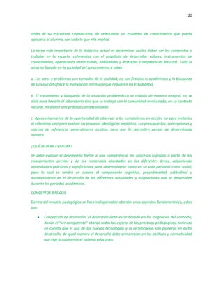 20
redes de su estructura cognoscitiva, de seleccionar un esquema de conocimiento que pueda
aplicarse al alumno, con todo lo que ello implica.
La tarea más importante de la didáctica actual es determinar cuáles deben ser los contenidos a
trabajar en la escuela, coherentes con el propósito de desarrollar valores, instrumentos de
conocimiento, operaciones intelectuales, habilidades y destrezas (competencias básicas). Todo lo
anterior basado en la sociedad del conocimiento a saber:
a. Los retos y problemas son tomados de la realidad, no son ficticios ni académicos y la búsqueda
de su solución ofrece la motivación intrínseca que requieren los estudiantes.
b. El tratamiento y búsqueda de la situación problemática se trabaja de manera integral, no se
aísla para llevarla al laboratorio sino que se trabaja con la comunidad involucrada, en su contexto
natural, mediante una práctica contextualizada.
c. Aprovechamiento de la oportunidad de observar a los compañeros en acción, no para imitarlos
ni criticarlos sino para evaluar los procesos ideológicos implícitos, sus presupuestos, concepciones y
marcos de referencia, generalmente ocultos, pero que les permiten pensar de determinada
manera.
¿QUÉ SE DEBE EVALUAR?
Se debe evaluar el desempeño frente a una competencia, los procesos logrados a partir de los
conocimientos previos y de los contenidos abordados en las diferentes áreas, adquiriendo
aprendizajes prácticos y significativos para desenvolverse tanto en su vida personal como social,
para lo cual se tendrá en cuenta el componente cognitivo, procedimental, actitudinal y
autoevaluativo en el desarrollo de las diferentes actividades y asignaciones que se desarrollen
durante los períodos académicos.
CONCEPTOS BÁSICOS.
Dentro del modelo pedagógico se hace indispensable abordar unos aspectos fundamentales, estos
son:
 Concepción de desarrollo: el desarrollo debe estar basado en las exigencias del contexto,
donde el “ser competente” aborda todas las esferas de las practicas pedagógicas, teniendo
en cuenta que el uso de las nuevas tecnologías y la tecnificación son pioneras en dicho
desarrollo; de igual manera el desarrollo debe enmarcarse en las políticas y normatividad
que rige actualmente el sistema educativo.
 