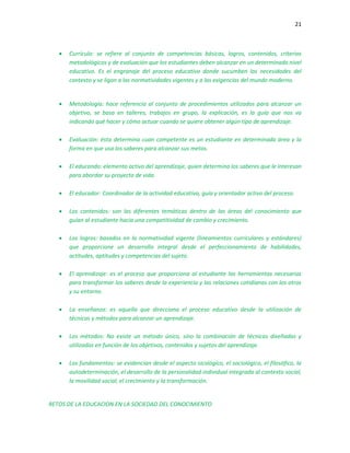 21
 Currículo: se refiere al conjunto de competencias básicas, logros, contenidos, criterios
metodológicos y de evaluación que los estudiantes deben alcanzar en un determinado nivel
educativo. Es el engranaje del proceso educativo donde sucumben las necesidades del
contexto y se ligan a las normatividades vigentes y a las exigencias del mundo moderno.
 Metodología: hace referencia al conjunto de procedimientos utilizados para alcanzar un
objetivo, se basa en talleres, trabajos en grupo, la explicación, es la guía que nos va
indicando qué hacer y cómo actuar cuando se quiere obtener algún tipo de aprendizaje.
 Evaluación: ésta determina cuan competente es un estudiante en determinada área y la
forma en que usa los saberes para alcanzar sus metas.
 El educando: elemento activo del aprendizaje, quien determina los saberes que le interesan
para abordar su proyecto de vida.
 El educador: Coordinador de la actividad educativa, guía y orientador activo del proceso.
 Los contenidos: son las diferentes temáticas dentro de las áreas del conocimiento que
guían al estudiante hacia una competitividad de cambio y crecimiento.
 Los logros: basados en la normatividad vigente (lineamientos curriculares y estándares)
que proporcione un desarrollo integral desde el perfeccionamiento de habilidades,
actitudes, aptitudes y competencias del sujeto.
 El aprendizaje: es el proceso que proporciona al estudiante las herramientas necesarias
para transformar los saberes desde la experiencia y las relaciones cotidianas con los otros
y su entorno.
 La enseñanza: es aquella que direcciona el proceso educativo desde la utilización de
técnicas y métodos para alcanzar un aprendizaje.
 Los métodos: No existe un método único, sino la combinación de técnicas diseñadas y
utilizadas en función de los objetivos, contenidos y sujetos del aprendizaje.
 Los fundamentos: se evidencian desde el aspecto sicológico, el sociológico, el filosófico, la
autodeterminación, el desarrollo de la personalidad individual integrada al contexto social,
la movilidad social, el crecimiento y la transformación.
RETOS DE LA EDUCACION EN LA SOCIEDAD DEL CONOCIMIENTO
 