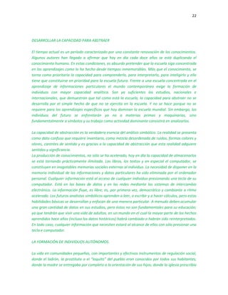 22
DESARROLLAR LA CAPACIDAD PARA ABSTRAER
El tiempo actual es un período caracterizado por una constante renovación de los conocimientos.
Algunos autores han llegado a afirmar que hoy en día cada doce años se está duplicando el
conocimiento humano. En estas condiciones, es absurdo pretender que la escuela siga concentrada
en los aprendizajes como lo ha hecho desde tiempos inmemorables. Más que el conocimiento, se
torna como prioritaria la capacidad para comprenderlo, para interpretarlo, para inteligirlo y ello
tiene que constituirse en prioridad para la escuela futura. Frente a una escuela concentrada en el
aprendizaje de informaciones particulares el mundo contemporáneo exige la formación de
individuos con mayor capacidad analítica. Son ya suficientes los estudios, nacionales e
internacionales, que demuestran que tal como está la escuela, la capacidad para abstraer no se
desarrolla por el simple hecho de que no se ejercita en la escuela. Y no se hace porque no se
requiere para los aprendizajes específicos que hoy dominan la escuela mundial. Sin embargo, los
individuos del futuro se enfrentarán ya no a materias primas y maquinarias, sino
fundamentalmente a símbolos y su trabajo como actividad dominante consistirá en analizarlos.
La capacidad de abstracción es la verdadera esencia del análisis simbólico. La realidad se presenta
como dato confuso que requiere inventario, como mezcla desordenada de ruidos, formas colores y
olores, carentes de sentido y es gracias a la capacidad de abstracción que esta realidad adquiere
sentidos y significancia.
La producción de conocimientos, no sólo se ha acelerado, hoy en día la capacidad de almacenarlos
se está tornando prácticamente ilimitada. Los libros, los textos y en especial el computador, se
constituyen en inagotables memorias sociales externas al individuo. La necesidad de disponer en la
memoria individual de las informaciones y datos particulares ha sido eliminada por el ordenador
personal. Cualquier información está al acceso de cualquier individuo presionando una tecla de su
computador. Está en las bases de datos y en las redes mediante los sistemas de intercambio
electrónico. La información fluye, es libre; es, por primera vez, democrático y cambiante a ritmo
acelerado. Los futuros analistas simbólicos aprenden a leer, a escribir y a hacer cálculos, pero estas
habilidades básicas se desarrollan y enfocan de una manera particular. A menudo deben acumular
una gran cantidad de datos en sus estudios, pero éstos no son fundamentales para su educación;
ya que tendrán que vivir una vida de adultos, en un mundo en el cual la mayor parte de los hechos
aprendidos hace años (incluso los datos históricos) habrá cambiado o habrán sido reinterpretados.
En todo caso, cualquier información que necesiten estará al alcance de ellos con sólo presionar una
tecla e computador.
LA FORMACIÓN DE INDIVIDUOS AUTÓNOMOS.
La vida en comunidades pequeñas, con importantes y efectivos instrumentos de regulación social,
donde el ladrón, la prostituta o el “loquito” del pueblo eran conocidos por todos sus habitantes;
donde la madre se entregaba por completo a la orientación de sus hijos; donde la iglesia prescribía
 