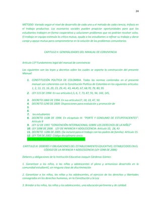 24
MÉTODO: Variado según el nivel de desarrollo de cada uno y el método de cada ciencia, énfasis en
el trabajo productivo. Los escenarios sociales pueden propiciar oportunidades para que los
estudiantes trabajen en forma cooperativa y solucionen problemas que no podrían resolver solos.
El trabajo en equipo estimula la crítica mutua, ayuda a los estudiantes a refinar su trabajo y darse
coraje y apoyo mutuo para comprometerse en la solución de los problemas comunitarios.
CAPITULO II: GENERALIDADES DEL MANUAL DE CONVIVENCIA
Artículo 11º Fundamento legal del manual de convivencia:
Las siguientes son las leyes y decretos sobre los cuales se soporta la construcción del presente
Manual:
1. CONSTITUCIÓN POLÍTICA DE COLOMBIA. Todas las normas contenidas en el presente
manual son coherentes con la Constitución Política de Colombia en los siguientes artículos:
1, 2, 13, 15, 16, 20, 23, 29, 41, 43, 44,45, 67, 68,70, 79, 80, 95.
2. LEY 115 DE 1994: En sus artículos1,5, 6, 7, 73, 87, 91, 94, 143, 145,
3. DECRETO 1860 DE 1994: En sus artículos17, 18, 19, 47, 50.
4. DECRETO 1290 DE 2009: Disposiciones para evaluación y promoción de
5.
6.
7. los estudiantes
8. DECRETO 1108 DE 1994: En elcapitulo III. “PORTE Y CONSUMO DE ESTUPEFACIENTES”:
Artículo 9
9. LEY 12 DE 1991 “CONVENCIÓN INTERNACIONAL SOBRE LOS DERECHOS DE LA NIÑEZ”
10. LEY 1098 DE 2006 LEY DE INFANCIA Y ADOLESCENCIA: Artículo 10, 28, 43
11. DECRETO 1286 DE 2005: (Se incluirá para el trabajo con los padres de familia): Artículo 15.
12. LEY 734 DE 2002: Código disciplinario único.
13. Ley 1620 de 2013: Ley de convivencia escolar.
CAPITULO III: DEBERES Y OBLIGACIONES DEL ESTABLECIMIENTO EDUCATIVO, ESTABLECIDOS EN EL
CÓDIGO DE LA INFANCIA Y ADOLESCENCIA (LEY 1098 DE 2006)
Deberes y obligaciones de la Institución Educativa Joaquín Cárdenas Gómez:
1. Garantizar a los niños, a las niñas y adolescentes el pleno y armonioso desarrollo en la
comunidad estudiantil, sin ninguna clase de discriminación
2. Garantizar a los niños, las niñas y los adolescentes, el ejercicio de los derechos y libertades
consagrados en los derechos humanos, en la Constitución y la Ley
3. Brindar a los niños, las niñas y los adolescentes, una educación pertinente y de calidad.
 