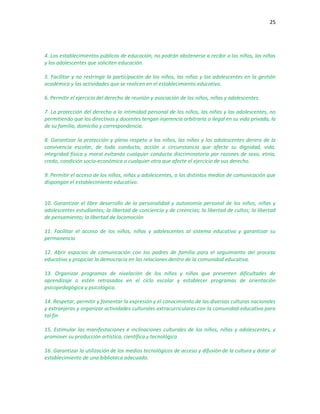 25
4. Los establecimientos públicos de educación, no podrán abstenerse a recibir a los niños, las niñas
y los adolescentes que soliciten educación.
5. Facilitar y no restringir la participación de los niños, las niñas y los adolescentes en la gestión
académica y las actividades que se realicen en el establecimiento educativo.
6. Permitir el ejercicio del derecho de reunión y asociación de los niños, niñas y adolescentes.
7. La protección del derecho a la intimidad personal de los niños, las niñas y los adolescentes, no
permitiendo que los directivos y docentes tengan injerencia arbitraria o ilegal en su vida privada, la
de su familia, domicilio y correspondencia.
8. Garantizar la protección y pleno respeto a los niños, las niñas y los adolescentes dentro de la
convivencia escolar, de toda conducta, acción o circunstancia que afecte su dignidad, vida,
integridad física y moral evitando cualquier conducta discriminatoria por razones de sexo, etnia,
credo, condición socio-económica o cualquier otra que afecte el ejercicio de sus derecho.
9. Permitir el acceso de los niños, niñas y adolescentes, a los distintos medios de comunicación que
dispongan el establecimiento educativo.
10. Garantizar el libre desarrollo de la personalidad y autonomía personal de los niños, niñas y
adolescentes estudiantes; la libertad de conciencia y de creencias; la libertad de cultos; la libertad
de pensamiento; la libertad de locomoción
11. Facilitar el acceso de los niños, niñas y adolescentes al sistema educativo y garantizar su
permanencia
12. Abrir espacios de comunicación con los padres de familia para el seguimiento del proceso
educativo y propiciar la democracia en las relaciones dentro de la comunidad educativa.
13. Organizar programas de nivelación de los niños y niñas que presenten dificultades de
aprendizaje o estén retrasados en el ciclo escolar y establecer programas de orientación
psicopedagógica y psicológica.
14. Respetar, permitir y fomentar la expresión y el conocimiento de las diversas culturas nacionales
y extranjeras y organizar actividades culturales extracurriculares con la comunidad educativa para
tal fin
15. Estimular las manifestaciones e inclinaciones culturales de los niños, niñas y adolescentes, y
promover su producción artística, científica y tecnológica
16. Garantizar la utilización de los medios tecnológicos de acceso y difusión de la cultura y dotar al
establecimiento de una biblioteca adecuada.
 