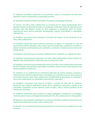 26
17. Organizar actividades conducentes al conocimiento, respeto y conservación del patrimonio
ambiental, cultural, arquitectónico y arqueológico nacional.
18. Fomentar el estudio de idiomas nacionales y extranjeros y de lenguajes especiales
19. Formar a los niños, niñas y adolescentes en el respeto por los valores fundamentales de la
dignidad humana, los Derechos Humanos, la aceptación, la tolerancia hacia las diferencias entre
personas. Para ello deberán inculcar un trato respetuoso y considerado hacia los demás,
especialmente hacia quienes presentan discapacidades, especial vulnerabilidad o capacidades
sobresalientes.
20. Establecer mecanismos para comprobar la inscripción del registro civil de nacimiento, de los
niños, niñas y adolescentes
21. Establecer mecanismos para la detección oportuna y el apoyo y la orientación en casos de
malnutrición, maltrato, abandono, abuso sexual, violencia intrafamiliar, y explotación económica y
laboral, las formas contemporáneas de servidumbre y esclavitud, incluidas las peores formas de
trabajo infantil.
22. Establecer mecanismos para comprobar la afiliación de los estudiantes a un régimen de salud.
23. Establecer mecanismos para garantizar a los niños, niñas y adolescentes el pleno respeto a su
dignidad, vida, integridad física y moral dentro de la convivencia escolar.
24. Establecer mecanismos para proteger eficazmente a los niños, niñas y adolescentes contra toda
forma de maltrato, agresión física o psicológica, humillación, discriminación o burla de parte de los
demás compañeros o profesores.
25. Establecer en sus reglamentos los mecanismos adecuados de carácter disuasivo, correctivo y
reeducativo para impedir la agresión física o psicológica, los comportamientos de burla, desprecio
y humillación hacia los niños, niñas y adolescentes con dificultades de aprendizaje, en el lenguaje o
hacia niños o adolescentes con capacidades sobresalientes o especiales
26. Establecer mecanismos para prevenir el tráfico y consumo de todo tipo de sustancias
psicoactivas que producen dependencia dentro de las instalaciones educativas y solicitar a las
autoridades competentes acciones efectivas contra el tráfico, venta y consumo alrededor de las
instalaciones educativas.
27. Establecer mecanismos para coordinar los apoyos pedagógicos, terapéuticos y tecnológicos
necesarios para el acceso y la integración educativa del niño, niña o adolescente con discapacidad.
28. Reportar a las autoridades competentes, las situaciones de abuso, maltrato o peores formas de
trabajo infantil detectadas en niños, niñas y adolescentes.
29. Orientar a la comunidad educativa para la formación en la salud sexual y reproductiva y la vida
en pareja.
 