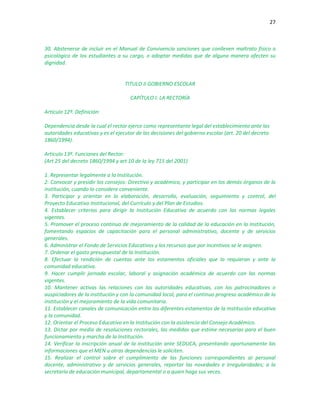 27
30. Abstenerse de incluir en el Manual de Convivencia sanciones que conlleven maltrato físico o
psicológico de los estudiantes a su cargo, o adoptar medidas que de alguna manera afecten su
dignidad.
TITULO II GOBIERNO ESCOLAR
CAPÍTULO I: LA RECTORÍA
Artículo 12º. Definición:
Dependencia desde la cual el rector ejerce como representante legal del establecimiento ante las
autoridades educativas y es el ejecutor de las decisiones del gobierno escolar (art. 20 del decreto
1860/1994).
Artículo 13º. Funciones del Rector:
(Art 25 del decreto 1860/1994 y art 10 de la ley 715 del 2001)
1. Representar legalmente a la Institución.
2. Convocar y presidir los consejos: Directivo y académico, y participar en los demás órganos de la
institución, cuando lo considere conveniente.
3. Participar y orientar en la elaboración, desarrollo, evaluación, seguimiento y control, del
Proyecto Educativo Institucional, del Currículo y del Plan de Estudios.
4. Establecer criterios para dirigir la Institución Educativa de acuerdo con las normas legales
vigentes.
5. Promover el proceso continuo de mejoramiento de la calidad de la educación en la Institución,
fomentando espacios de capacitación para el personal administrativo, docente y de servicios
generales.
6. Administrar el Fondo de Servicios Educativos y los recursos que por incentivos se le asignen.
7. Ordenar el gasto presupuestal de la Institución.
8. Efectuar la rendición de cuentas ante los estamentos oficiales que lo requieran y ante la
comunidad educativa.
9. Hacer cumplir jornada escolar, laboral y asignación académica de acuerdo con las normas
vigentes.
10. Mantener activas las relaciones con las autoridades educativas, con los patrocinadores o
auspiciadores de la institución y con la comunidad local, para el continuo progreso académico de la
institución y el mejoramiento de la vida comunitaria.
11. Establecer canales de comunicación entre los diferentes estamentos de la Institución educativa
y la comunidad.
12. Orientar el Proceso Educativo en la Institución con la asistencia del Consejo Académico.
13. Dictar por medio de resoluciones rectorales, las medidas que estime necesarias para el buen
funcionamiento y marcha de la Institución.
14. Verificar la inscripción anual de la institución ante SEDUCA, presentando oportunamente las
informaciones que el MEN u otras dependencias le soliciten.
15. Realizar el control sobre el cumplimiento de las funciones correspondientes al personal
docente, administrativo y de servicios generales, reportar las novedades e irregularidades; a la
secretaría de educación municipal, departamental o a quien haga sus veces.
 