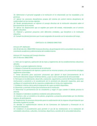 28
16. Administrar el personal asignado a la institución en lo relacionado con las novedades y los
permisos.
17. Aplicar las sanciones disciplinarias propias del sistema de control interno disciplinario de
conformidad con las normas vigentes.
18. Rendir periódicamente un informe al consejo directivo de la institución educativa sobre el
funcionamiento de la misma.
19. Aplicar las disposiciones que se expidan por parte del estado, relacionadas con el servicio
público educativo.
21. Elaborar y gestionar proyectos ante diferentes entidades, que beneficien a la institución
educativa.
22. Cumplir las demás funciones que le sean asignadas de acuerdo con la naturaleza del cargo.
CAPITULO II: EL CONSEJO DIRECTIVO
Artículo 14º. Definición:
(Art 20 del decreto 1860/1994) Instancia directiva, de participación de la comunidad educativa y de
orientación académica y administrativa del establecimiento.
Artículo 15º. Funciones del Consejo Directivo:
(Art 23 decreto 1860/1994)
1. Velar por la vigencia y aplicación de las leyes y reglamentos de los establecimientos educativos
oficiales.
2. Diseñar su propio reglamento interno.
3. Adoptar el manual de convivencia de la institución.
4. Aprobar el presupuesto de ingresos y gastos de los recursos propios y los provenientes de pagos
legalmente autorizados.
5. Tomar decisiones para solucionar situaciones que afecten el buen funcionamiento de la
Institución Educativa Joaquín Cárdenas Gómez, y que no sean competencia de otra autoridad.
6. Participar en la elaboración, desarrollo, evaluación, seguimiento y control del Proyecto Educativo
Institucional y someterlo a la consideración de la secretaría de educación respectiva, para que
verifiquen el cumplimiento de los requisitos establecidos en la ley y los reglamentos.
7. Establecer criterios claros para la asignación de cupos escolares disponibles.
8. Dinamizar y controlar el buen funcionamiento de la institución.
9. Determinar la permanencia de los estudiantes y negar el cupo cuando el debido proceso lo
amerite.
10. Adoptar el calendario académico mediante acto administrativo.
11. Analizar y dar un veredicto a los planes, programas y proyectos presentados por los distintos
órganos de participación.
12. Reglamentar los procesos electorales para la conformación de los órganos de participación que
demanda el gobierno escolar.
13. Aprobar la reglamentación interna de las Comisiones de Evaluación y Promoción en la
Institución Educativa.
14. Establecer el procedimiento para permitir el uso de las instalaciones en la realización de
actividades educativas, culturales, recreativas, deportivas y sociales de la comunidad educativa.
 
