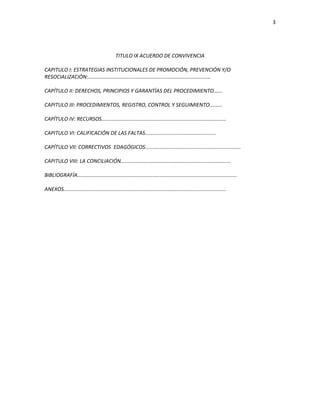 3
TITULO IX ACUERDO DE CONVIVENCIA
CAPITULO I: ESTRATEGIAS INSTITUCIONALES DE PROMOCIÓN, PREVENCIÓN Y/O
RESOCIALIZACIÓN:.....................................................................................
CAPÍTULO II: DERECHOS, PRINCIPIOS Y GARANTÍAS DEL PROCEDIMIENTO......
CAPITULO III: PROCEDIMIENTOS, REGISTRO, CONTROL Y SEGUIMIENTO.........
CAPÍTULO IV: RECURSOS......................................................................................
CAPITULO VI: CALIFICACIÓN DE LAS FALTAS.................................................
CAPÍTULO VII: CORRECTIVOS EDAGÓGICOS..................................................................
CAPITULO VIII: LA CONCILIACIÓN............................................................................
BIBLIOGRAFÍA..............................................................................................................
ANEXOS................................................................................................................
 