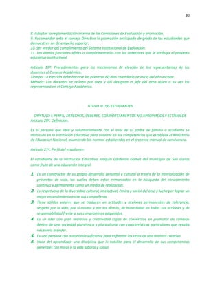 30
8. Adoptar la reglamentación interna de las Comisiones de Evaluación y promoción.
9. Recomendar ante el consejo Directivo la promoción anticipada de grado de los estudiantes que
demuestren un desempeño superior.
10. Ser veedor del cumplimiento del Sistema Institucional de Evaluación.
11. Las demás funciones afines o complementarias con las anteriores que le atribuya el proyecto
educativo institucional.
Artículo 19º. Procedimientos para los mecanismos de elección de los representantes de los
docentes al Consejo Académico:
Tiempo: La elección debe hacerse los primeros 60 días calendario de inicio del año escolar.
Método: Los docentes se reúnen por área y allí designan el jefe del área quien a su vez los
representará en el Consejo Académico.
TITULO III LOS ESTUDIANTES
CAPITULO I: PERFIL, DERECHOS, DEBERES, COMPORTAMIENTOS NO APROPIADOS Y ESTÍMULOS
Artículo 20º. Definición:
Es la persona que libre y voluntariamente con el aval de su padre de familia o acudiente se
matricula en la Institución Educativa para avanzar en las competencias que establece el Ministerio
de Educación Nacional, asumiendo las normas establecidas en el presente manual de convivencia.
Artículo 21º. Perfil del estudiante:
El estudiante de la Institución Educativa Joaquín Cárdenas Gómez del municipio de San Carlos
como fruto de una educación integral:
1. Es un constructor de su propio desarrollo personal y cultural a través de la interiorización de
proyectos de vida, los cuales deben estar enmarcados en la búsqueda del conocimiento
continuo y permanente como un medio de realización.
2. Es respetuoso de la diversidad cultural, intelectual, étnica y social del otro y lucha por lograr un
mejor entendimiento entre sus compañeros.
3. Tiene sólidos valores que se traducen en actitudes y acciones permanentes de tolerancia,
respeto por la vida, por sí mismo y por los demás, de honestidad en todas sus acciones y de
responsabilidad frente a sus compromisos adquiridos.
4. Es un líder con gran iniciativa y creatividad capaz de convertirse en promotor de cambios
dentro de una sociedad pluriétnica y pluricultural con características particulares que resulta
necesario atender.
5. Es una persona con autonomía suficiente para enfrentar los retos de una manera creativa.
6. Hace del aprendizaje una disciplina que lo habilite para el desarrollo de sus competencias
generales con miras a la vida laboral y social.
 