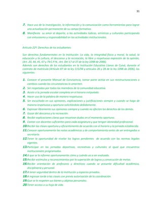 31
7. Hace uso de la investigación, la información y la comunicación como herramientas para lograr
una actualización permanente de su campo formativo.
8. Manifiesta su amor al deporte, a las actividades lúdicas, artísticas y culturales participando
con entusiasmo y responsabilidad en las actividades institucionales.
.
Artículo 22º. Derechos de los estudiantes:
Son derechos fundamentales en la Institución: La vida, la integridad física y moral, la salud, la
educación y la cultura, el descanso y la recreación, la libre y respetuosa expresión de la opinión,
(Art. 20, 44, 45, 67 y 79 C.P.N., Art. Del 17 al 37 de la ley 1098 de 2006).
Además son derechos de los estudiantes en la Institución Educativa Llanos de Cuivá, durante el
contrato de matrícula (Artículo 87 de la ley 115/94 y artículos 26 y 28 de la ley 1098 de 2006), los
siguientes:
1. Conocer el presente Manual de Convivencia, tomar parte activa en sus reestructuraciones o
cambios cuando las circunstancias lo ameriten.
2. Ser respetados por todos los miembros de la comunidad educativa.
3. Asistir a la jornada escolar completa en el horario estipulado.
4. Hacer uso de la palabra de manera respetuosa.
5. Ser escuchado en sus opiniones, explicaciones y justificaciones siempre y cuando se haga de
manera respetuosa y oportuna solicitándola debidamente.
6. Expresar libremente sus opiniones siempre y cuando no afecten los derechos de los demás.
7. Gozar del descanso y la recreación.
8. Recibir explicaciones claras que resuelvan dudas en el momento oportuno.
9. Contar con docentes suficientes para cada asignatura y que tengan idoneidad profesional.
10.Recibir las clases oportuna y eficientemente de acuerdo con el horario y la jornada establecida.
11.Conocer oportunamente las notas académicas y de comportamiento antes de ser entregadas a
secretaría.
12.Tener la oportunidad de nivelar los logros pendientes de acuerdo con las normas legales
vigentes.
13.Participar en las jornadas deportivas, recreativas y culturales al igual que encuentros
institucionales programados.
14.A que se le informe oportunamente cómo y cuándo va a ser evaluado.
15.Recibir estímulos y reconocimientos por la superación de logros y consecución de metas.
16.Recibir orientación de profesores y directivos cuando se presente dificultad académica,
disciplinaria y personal.
17.A tener seguridad dentro de la institución y espacios privados.
18.A ingresar tarde a las clases con previa autorización de la coordinación.
19.Que se le respeten sus bienes y objetos personales.
20.Tener acceso a su hoja de vida.
 