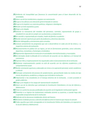 32
21.Ambiente de tranquilidad que favorezca la concentración para el buen desarrollo de las
actividades.
22.Hacer uso de las instalaciones y equipos con autorización.
23.A que se les ofrezca una educación general basada en valores.
24.A que se le respeten sus creencias políticas, religiosas e ideológicas.
25.Recibir un trato equitativo y justo.
26.Elegir y ser elegido.
27.Solicitar la revocatoria del mandato del personero, contralor, representante de grupo o
estudiantil en caso de no cumplir con sus funciones y compromisos.
28.Ser asistido o representado por el padre, madre de familia o acudiente.
29.Recibir atención oportuna por parte de profesores y directivos docentes.
30.Recibir bibliografía y orientaciones para consultas.
31.Conocer previamente los programas que van a desarrollarse en cada una de las áreas y su
respectivo sistema de evaluación.
32.Reconocimiento en público de sus logros, ya sea en formaciones generales, actos culturales,
deportivos, recreativos u homenajes a la bandera.
33.Representar dignamente la institución en actividades interinstitucionales y municipales.
34.Ser formados desde la filosofía de la institución de acuerdo con los objetivos y el manual de
convivencia.
35.Expresar libre y respetuosamente las inquietudes sobre el funcionamiento de la institución.
36.Reclamar respetuosamente cuando no esté de acuerdo con los informes académicos y de
comportamiento social.
37.Recibir orientación oportuna y adecuada con miras a la superación personal, social, académica
y cultural.
38.Participar activamente del proceso de autoformación, aprovechando todos los medios de tipo
moral, disciplinario, académico y religioso que le brinda la institución.
39. Representar a los estudiantes en el Consejo directivo de la institución, si está cursando el
grado undécimo.
40.Elegir y ser elegido en los cargos de representación estudiantil.
41.Hacer uso de los derechos que contempla la Constitución Colombiana y la Ley de Infancia y
Adolescencia.
42.Tener en cuenta las excusas justificadas de acuerdo con la legislación institucional vigente.
43.Presentar a su regreso las evaluaciones realizadas durante su ausencia, o cuando haya sido
suspendido temporalmente de la institución.
44.Disfrutar de los descansos establecidos dentro del horario.
45.Reclamar el debido proceso o derecho de defensa ante la instancia que impuso la sanción.
46.Todos aquellos que estén consagrados en la Constitución Política de Colombia y en especial en
la Ley de Infancia y Adolescencia.
 