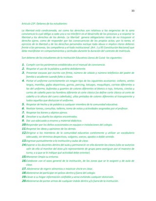 33
Artículo 23º. Deberes de los estudiantes:
La libertad está condicionada, así como los derechos son relativos a las exigencias de la sana
convivencia lo cual obliga a cada uno a no interferir en el desarrollo de los procesos y a respetar la
libertad y los derechos de los demás. La libertad genera obligaciones tanto de no traspasar el
derecho ajeno, como de responder por las consecuencias de los propios actos; por lo tanto, el
ejercicio de la libertad y de los derechos personales excluye todo abuso e implica claros deberes
frente a las personas, los compañeros y el todo institucional. (Art. 1 y 95 Constitución Nacional) que
debe manifestar en comportamientos y actitudes durante la duración del contrato de matrícula.
Son deberes de los estudiantes de la Institución Educativa Llanos de Cuivá los siguientes:
1. Cumplir con los parámetros establecidos en el manual de convivencia.
2. Respetar el uso de la palabra y pedirla debidamente.
3. Presentar excusas por escrito con firma, número de cédula y número telefónico del padre de
familia o acudiente cuando falte a clases.
4. Portar el uniforme correctamente sin ningún tipo de los siguientes accesorios: collares, aretes
largos, manillas, gafas deportivas, gorras, piercing, tatuajes, maquillajes, correas diferentes a
las del uniforme, bufandas y guantes de colores diferentes al blanco o rojo, tinturas, crestas y
cortes de cabello para los hombres diferente al corte clásico (se define corte clásico al corte de
cabello a la altura del cuero cabelludo), uñas pintadas de colores diferentes al transparente y
todos aquellos que desluzcan el uniforme.
5. Respetar de hecho y de palabra a cualquier miembro de la comunidad educativa.
6. Realizar tareas, consultas, talleres, toma de notas y actividades asignadas por el profesor.
7. Respetar los bienes y objetos ajenos.
8. Devolver a su dueño los objetos encontrados.
9. Dar uso adecuado a enseres y material didáctico.
10.Responder por los daños ocasionados en equipos e instalaciones del colegio.
11.Respetar las ideas y opiniones de los demás.
12.Dirigirse a los miembros de la comunidad educativa cortésmente y utilizar un vocabulario
adecuado, sin términos despectivos, vulgares, soeces, apodos o doble sentido.
13.Ingresar puntualmente a la institución y aulas de clase.
14.Esperar a los docentes dentro del aula y permanecer en ella durante las clases (sólo se autoriza
salir de ella al monitor del área y/o representante de grupo para averiguar por el maestro de
turno, o a que se le indique qué actividad debe orientar).
15.Mantener limpio su entorno.
16.Colaborar con el aseo general de la institución, de las zonas que se le asignen y de aula de
clase.
17. Abstenerse de ingerir alimentos o masticar chicle en clase.
18.Abstenerse de participar en peleas dentro y fuera del colegio.
19.Llevar a su hogar información confiable y veraz evitando cualquier distorsión.
20.Abstenerse de portar armas de cualquier índole dentro y/o fuera de la institución.
 