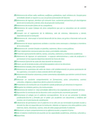 34
21.Abstenerse de utilizar radio, walkman, audífonos, grabadoras, mp4, celulares etc. Excepto para
actividades donde se requiera su uso con previa autorización del docente.
22.Abstenerse de ingresar, distribuir y/o consumir licor, sustancias psicoactivas y/o alucinógenas
dentro de la institución y demás sitios de proyección institucional.
23.Abstenerse de encubrir faltas de los compañeros.
24.Abstenerse de copiar trabajos de otros compañeros que por su naturaleza son de carácter
personal.
25. Cumplir con el reglamento de la biblioteca, sala de sistemas, laboratorios y demás
dependencias de la institución.
26.Abstenerse de interrumpir el normal desarrollo de las clases con gritos o haciendo mal uso de
la palabra.
27.Abstenerse de lanzar expresiones verbales o escritas como amenazas o chantajes a miembros
de la comunidad.
28.Abstenerse de cometer fraudes en planillas, exámenes, libros o actas públicas.
29.Traer implementos necesarios para las clases y actividades indicadas.
30.Presentar oportunamente talleres, tareas, consultas, exámenes y nivelaciones académicas.
31.Abstenerse de ingresar sin autorización a espacios administrativos y salas de profesores o
permanecer en los espacios deportivos durante las horas de clase.
32.Permanecer fuera de las aulas de clase durante los descansos.
33.Hacer uso de la tienda escolar y de la fotocopiadora solo en los descansos.
34.Mantenerse aseado y bien presentado.
35.Abstenerse de ausentarse del salón de clases o del establecimiento sin previa autorización de
los superiores, o no asistir a clases estando dentro del colegio.
36.Abstenerse de levantar calumnias y evitar comentarios infundados que atenten contra la honra
de los demás.
37.Observar un excelente comportamiento en formaciones, actos comunitarios, eventos
culturales, religiosos y deportivos dentro y fuera la institución.
38.Presentarse a la institución con el acudiente cuando profesores y/o directivos lo requieran.
39.Respetar los símbolos patrios y los institucionales.
40.Abstenerse de realizar en clase actividades diferentes a las asignadas por el docente del área.
41.Aprovechar la orientación de los docentes como una forma de crecimiento personal.
42.Presentarse al colegio con el uniforme correspondiente. De no ser así, presentar la debida
justificación.(Escrita y firmada por el padre y/o acudiente con documento y teléfono del
mismo), con el visto bueno de coordinación
43. Abstenerse de permanecer con el uniforme en la calle una vez terminada la jornada escolar y
durante los días no requeridos por la institución. Además no ingresar a los sitios públicos como
tabernas, bares, discotecas, casinos, sitios de video juegos portando el uniforme.
44.Mantener un buen comportamiento en la cafetería escolar y respetar el turno.
45.Dar el máximo rendimiento de acuerdo con las capacidades académicas, artísticas, culturales y
46.deportivas.
 