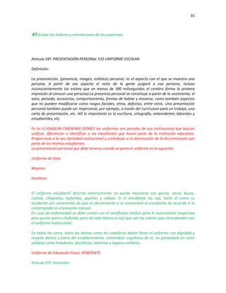 35
47.Acatar las órdenes y orientaciones de los superiores.
Artículo 24º. PRESENTACIÓN PERSONAL Y/O UNIFORME ESCOLAR:
Definición:
La presentación, (presencia, imagen, estética) personal, es el aspecto con el que se muestra una
persona. A partir de ese aspecto el resto de la gente juzgará a esa persona, incluso
inconscientemente (se estima que en menos de 300 milisegundos el cerebro forma la primera
impresión al conocer una persona).La presencia personal se constituye a partir de la vestimenta, el
aseo, peinado, accesorios, comportamiento, formas de hablar y moverse, como también aspectos
que no pueden modificarse como rasgos faciales, etnia, defectos, entre otros. Una presentación
personal también puede ser impersonal, por ejemplo, a través del currículum para un trabajo, una
carta de presentación, etc. Allí lo importante es la escritura, ortografía, antecedentes laborales y
estudiantiles, etc.
En la I.E.JOAQUIN CARDENAS GOMEZ los uniformes son prendas de uso institucional que buscan
unificar, diferenciar o identificar a los estudiantes que hacen parte de la institución educativa.
Proporciona a la vez identidad institucional y contribuye a la disminución de la discriminación por
parte de los mismos estudiantes.
La presentación personal que debe tenerse cuando se porta el uniforme es la siguiente:
Uniforme de Gala
Mujeres:
Hombres:
El uniforme estudiantil descrito anteriormente no puede mezclarse con gorras, sacos, buzos,
ruanas, chaquetas, bufandas, guantes y cobijas. Si el estudiante los usa, tanto él como su
acudiente son conscientes de que se decomisarán y se sancionará al estudiante de acuerdo a lo
contemplado en el presente manual.
En caso de enfermedad se debe contar con el certificado médico para la autorización respectiva
para portar gorro y bufanda, pero de color blanco o rojo que son los colores que corresponden con
el uniforme institucional.
En todos los casos, tanto las damas como los caballeros deben llevar el uniforme con dignidad y
respeto dentro y fuera del establecimiento, sintiéndose orgullosos de él, no portándolo en sitios
públicos como heladerías, discotecas, tabernas y lugares similares.
Uniforme de Educación Física: PENDIENTE
Artículo 25º. Estímulos:
 