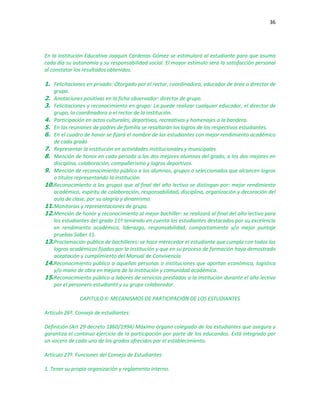 36
En la Institución Educativa Joaquín Cárdenas Gómez se estimulará al estudiante para que asuma
cada día su autonomía y su responsabilidad social. El mayor estímulo será la satisfacción personal
al constatar los resultados obtenidos.
1. Felicitaciones en privado: Otorgado por el rector, coordinadora, educador de área o director de
grupo.
2. Anotaciones positivas en la ficha observador: director de grupo.
3. Felicitaciones y reconocimiento en grupo: La puede realizar cualquier educador, el director de
grupo, la coordinadora o el rector de la institución.
4. Participación en actos culturales, deportivos, recreativos y homenajes a la bandera.
5. En las reuniones de padres de familia se resaltarán los logros de los respectivos estudiantes.
6. En el cuadro de honor se fijará el nombre de los estudiantes con mejor rendimiento académico
de cada grado
7. Representar la institución en actividades institucionales y municipales
8. Mención de honor en cada periodo a los dos mejores alumnos del grado, a los dos mejores en
disciplina, colaboración, compañerismo y logros deportivos.
9. Mención de reconocimiento público a los alumnos, grupos o seleccionados que alcancen logros
o títulos representando la institución.
10.Reconocimiento a los grupos que al final del año lectivo se distingan por: mejor rendimiento
académico, espíritu de colaboración, responsabilidad, disciplina, organización y decoración del
aula de clase, por su alegría y dinamismo.
11.Monitorias y representaciones de grupo.
12.Mención de honor y reconocimiento al mejor bachiller: se realizará al final del año lectivo para
los estudiantes del grado 11º teniendo en cuenta los estudiantes destacados por su excelencia
en rendimiento académico, liderazgo, responsabilidad, comportamiento y/o mejor puntaje
pruebas Saber 11.
13.Proclamación pública de bachilleres: se hace merecedor el estudiante que cumpla con todos los
logros académicos fijados por la institución y que en su proceso de formación haya demostrado
aceptación y cumplimiento del Manual de Convivencia.
14.Reconocimiento público a aquellas personas o instituciones que aportan económica, logística
y/o mano de obra en mejora de la institución y comunidad académica.
15.Reconocimiento público a labores de servicios prestadas a la institución durante el año lectivo
por el personero estudiantil y su grupo colaborador.
CAPITULO II: MECANISMOS DE PARTICIPACIÓN DE LOS ESTUDIANTES
Artículo 26º. Consejo de estudiantes:
Definición (Art 29 decreto 1860/1994) Máximo órgano colegiado de los estudiantes que asegura y
garantiza el continuo ejercicio de la participación por parte de los educandos. Está integrado por
un vocero de cada uno de los grados ofrecidos por el establecimiento.
Artículo 27º. Funciones del Consejo de Estudiantes:
1. Tener su propia organización y reglamento interno.
 