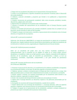 37
2. Elegir entre los estudiantes del grado once el representante al Consejo Directivo.
3. Invitar a sus de liberaciones a aquellos estudiantes que presenten iniciativas sobre el desarrollo
de la vida estudiantil.
4. Elaborar y ejecutar actividades y proyectos que tiendan a la cualificación y mejoramiento
institucional.
5. Emplear mecanismos de participación estudiantil, tales como encuestas, periódicos murales,
documentos, página web, entre otros.
6. Representar a la institución en encuentros inter-institucionales.
7. Revocar el mandato del representante de los estudiantes ante el Consejo Directivo cuando
amerite el caso.
8. Revocar el mandato del personero y/o contralor estudiantil, cuando estos no cumplen con sus
funciones, previa consulta en cada uno de los grados.
9. Trabajar en equipo con el personero, contralor y representante de los estudiantes ante el consejo
directivo, en la gestión de sus proyectos.
Artículo 28º. La personería estudiantil:
Definición: (Art 28 decreto 1860/1994) Es un órgano de participación en cabeza de un estudiante
del grado once, elegido mediante elección democrática y participativa, por todos los estudiantes de
la institución en votación secreta, organizada por el departamento de Ciencias Sociales.
Artículo 29º. Perfil del personero estudiantil:
Debe ser un estudiante del grado once con muy buenos resultados académicos y
comportamentales, que al momento de ser elegido no tenga en su contra ningún proceso
disciplinario, ni académico. Debe ser un líder positivo, vocero, inquieto, conocedor de los deberes y
derechos de los estudiantes, capaz de transmitir sus pensamientos e ideales y el de sus
compañeros, conciliador, responsable, comprometido y con gran sentido de pertenencia
institucional.
Artículo 30º. Funciones del Personero de los estudiantes:
(Art 28 decreto 1860/1994)
1. Promover el ejercicio de los derechos y el cumplimiento de los deberes estudiantiles consagrados
en la Constitución Política, en las leyes, los decretos vigentes y el presente manual.
2. Elaborar, ejecutar y evaluar un proyecto para el tiempo que dure el ejercicio de su cargo. Este
debe presentarse para su revisión ante el departamento de sociales, el cual asesora y acompaña.
3. Recibir, evaluar y tramitar, los reclamos presentados por los estudiantes sobre lesiones a sus
derechos y deberes, siguiendo el conducto regular.
4. Asistir a las reuniones del Consejo Directivo cuando sea convocado por el mismo.
5. Apelar ante el Consejo Directivo sus decisiones respecto a las peticiones presentadas por los
estudiantes.
6. Acompañar las reuniones del Consejo de Estudiantes, cuando éste lo solicite.
7. Rendir informe bien sea al Consejo de Estudiantes o al Consejo Directivo, sobre los aspectos
positivos y negativos, que merezcan tenerse en cuenta para la formación de la comunidad.
8. Trabajar en equipo con el representante de los estudiantes, contralor y consejo estudiantil en
proyectos que vayan en beneficio de los procesos institucionales.
 
