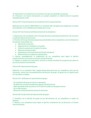39
15. Representar a la institución en los eventos en los que sea solicitada su presencia.
16. Presentar a la rectoría institucional y el consejo estudiantil un informe final de la gestión
realizada durante el año.
Artículo 34º. El representante de los estudiantes ante el consejo directivo:
Definición (art 21 decreto 1860/1994) Es un estudiante líder del grado once elegido por el consejo
de estudiantes entre candidatos presentados por el curso.
Artículo 35º. Son Funciones del Representante de los Estudiantes:
1. Representar a los estudiantes ante el Consejo Directivo, asistiendo puntualmente a las reuniones
y rindiendo informe de las mismas.
2. Presentar al Consejo Directivo propuestas para beneficio de los compañeros y de la institución en
los aspectos relacionados con:
 Manual de convivencia.
 Organización de actividades curriculares.
 Fomento y práctica de los valores humanos.
 Relaciones interpersonales.
 Organización y funcionamiento del Consejo Estudiantil.
 Mantenimiento y cuidado de la planta física.
3. Solicitar comedidamente la colaboración de sus compañeros para lograr el efectivo
cumplimiento de sus funciones y la buena marcha del grupo.
4. Trabajar en equipo con el personero, contralor y consejo estudiantil en proyectos que vayan en
pro de los procesos institucionales.
Artículo 36º. Representante de grupo:
Definición: Es un estudiante líder, elegido democráticamente por sus compañeros, para que los
represente, cuenta con el acompañamiento del director de grupo. Se apoya con un suplente para
ser más eficaz su trabajo.
Artículo 37º. Perfil para ser representante de grupo:
- Ser estudiante del grupo al cual va a representar
- No debe tener procesos disciplinarios vigentes del año anterior.
- Haber aprobado todas las áreas en el 5º informe académico del grado anterior.
- Ser un líder positivo.
- Demostrar sentido de pertenencia por la institución.
Artículo 38º. Son funciones del representante de grupo:
1. Contribuir con el director de grupo en pro del bienestar de sus compañeros en todos los
aspectos.
2. Motivar a sus compañeros para lograr el efectivo cumplimento de sus funciones y la buena
marcha del grupo.
 