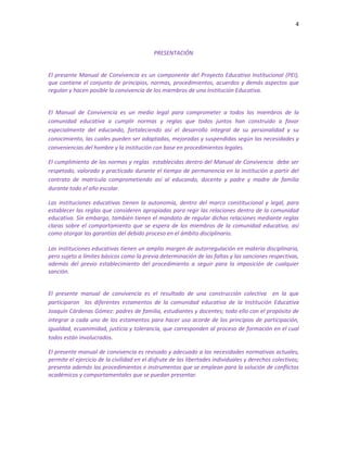 4
PRESENTACIÓN
El presente Manual de Convivencia es un componente del Proyecto Educativo Institucional (PEI),
que contiene el conjunto de principios, normas, procedimientos, acuerdos y demás aspectos que
regulan y hacen posible la convivencia de los miembros de una Institución Educativa.
El Manual de Convivencia es un medio legal para comprometer a todos los miembros de la
comunidad educativa a cumplir normas y reglas que todos juntos han construido a favor
especialmente del educando, fortaleciendo así el desarrollo integral de su personalidad y su
conocimiento, las cuales pueden ser adaptadas, mejoradas y suspendidas según las necesidades y
conveniencias del hombre y la institución con base en procedimientos legales.
El cumplimiento de las normas y reglas establecidas dentro del Manual de Convivencia debe ser
respetado, valorado y practicado durante el tiempo de permanencia en la institución a partir del
contrato de matrícula comprometiendo así al educando, docente y padre y madre de familia
durante todo el año escolar.
Las instituciones educativas tienen la autonomía, dentro del marco constitucional y legal, para
establecer las reglas que consideren apropiadas para regir las relaciones dentro de la comunidad
educativa. Sin embargo, también tienen el mandato de regular dichas relaciones mediante reglas
claras sobre el comportamiento que se espera de los miembros de la comunidad educativa, así
como otorgar las garantías del debido proceso en el ámbito disciplinario.
Las instituciones educativas tienen un amplio margen de autorregulación en materia disciplinaria,
pero sujeto a límites básicos como la previa determinación de las faltas y las sanciones respectivas,
además del previo establecimiento del procedimiento a seguir para la imposición de cualquier
sanción.
El presente manual de convivencia es el resultado de una construcción colectiva en la que
participaron los diferentes estamentos de la comunidad educativa de la Institución Educativa
Joaquín Cárdenas Gómez: padres de familia, estudiantes y docentes; todo ello con el propósito de
integrar a cada uno de los estamentos para hacer uso acorde de los principios de participación,
igualdad, ecuanimidad, justicia y tolerancia, que corresponden al proceso de formación en el cual
todos están involucrados.
El presente manual de convivencia es revisado y adecuado a las necesidades normativas actuales,
permite el ejercicio de la civilidad en el disfrute de las libertades individuales y derechos colectivos;
presenta además los procedimientos e instrumentos que se emplean para la solución de conflictos
académicos y comportamentales que se puedan presentar.
 