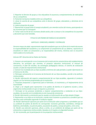 40
3. Reportar al director de grupo y a los educadores la ausencia y comportamientos de indisciplina
de sus compañeros.
4. Fomentar los buenos modales entre sus compañeros.
5. Llevar la vocería de sus compañeros ante el director de grupo, educadores, y directivas de la
institución.
6. Liderar proyectos de grupo.
7. Representar el grupo ante el consejo estudiantil y ser miembro activo del mismo, participando en
las reuniones que se convoquen.
8. Tomar nota escrita de las reuniones donde asista y dar a conocer a los compañeros los acuerdos
y decisiones que sean tomadas.
TITULO IV LOS PADRES DE FAMILIA O ACUDIENTES
CAPITULO I: DERECHOS, DEBERES Y ESTÍMULOS
Persona mayor de edad, representante legal del estudiante que con la firma de la matrícula asume
la responsabilidad del estudiante y se compromete al cumplimiento de sus deberes, representa al
estudiante en todas sus actuaciones y se responsabiliza del mismo, mientras este se encuentre
matriculado en la institución.
Artículo 39º. Derechos de los Padres de Familia:
1. Conocer con anticipación o en el momento de la matrícula las características del establecimiento
educativo, los principios que orientan, el proyecto educativo institucional, el manual de
convivencia, el plan de estudios, las estrategias pedagógicas básicas, el sistema de evaluación
escolar y el plan de mejoramiento institucional.
2. Conocer los resultados de sus hijos-acudidos al término de cada período y a pedir información en
el transcurso de ellos.
3. Participar activamente en el proceso de formación de sus hijos-acudidos, acorde a las políticas
institucionales.
4. Recibir información del aspecto comportamental de sus hijos-acudidos, siguiendo el conducto
regular y en los horarios programados por la institución.
5. Presentar propuestas y sugerencias para el bienestar, el crecimiento y el mejoramiento de la
InstITUCION
6. Elegir y ser elegido para representar a los padres de familia en el gobierno escolar y otros
organismos institucionales en que se requiera su presencia
7. Participar en los procesos tendientes a mejorar comportamientos y conductas en sus hijos-
acudidos, de acuerdo con lo establecido en este manual de convivencia.
8. Recibir información y orientación que les ayuden en la formación de sus hijos desde el hogar.
9. Representar a sus hijos en la institución, cuando estos reclamen su presencia o considere que sus
derechos sean vulnerados siguiendo el conducto regular.
10. Recibir información oportuna por parte de la institución sobre programas y actividades que en
su condición de padres de familia les corresponda: reuniones generales, asambleas, entrega de
boletines, festividades, escuela de padres, asociación de padres, consejo de padres, entre otras.
11. Recibir una atención oportuna, eficaz y cortés, en un ambiente de diálogo por parte de los
estamentos y organismos institucionales, basados en el respeto a la dignidad humana.
12. Ser reconocido, por la participación en los proyectos institucionales.
 