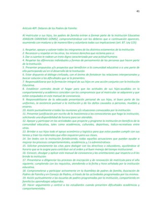 41
Artículo 40º. Deberes de los Padres de Familia:
Al matricular a sus hijos, los padres de familia entran a formar parte de la Institución Educativa
JOAQUIN CARDENAS GOMEZ, comprometiéndose con los deberes que a continuación aparecen,
asumiendo con madurez y de manera libre y voluntaria todas sus implicaciones (art. 87. Ley 115).
1. Respetar, apoyar y valorar todos los integrantes de los distintos estamentos de la Institución.
2. Reconocer y respetar en los otros, los mismos derechos que reclama para sí.
3. Dar a cuantos le rodean un trato digno caracterizado por una actitud humana.
4. Respetar las diferencias individuales y formas de pensamiento de las personas que hacen parte
de la Institución.
5. Presentar propuestas y/o proyectos que beneficien a la comunidad educativa o a una parte de
ella participando así en el desarrollo de la Institución.
6. Estar dispuesto al diálogo civilizado, con el ánimo de fortalecer las relaciones interpersonales y
buscar solución a las dificultades que se le presenten.
7. Responsabilizarse por la formación integral de sus hijos en una acción conjunta con la Institución
Educativa.
8. Establecer controles desde el hogar para que las actitudes de sus hijos-acudidos en lo
comportamental y académico coincidan con los compromisos que al matricular se adquieren y que
están estipulados en este manual de convivencia.
9. Responsabilizarse de la adecuada presentación personal de sus hijos, el buen porte de los
uniformes, la asistencia puntual a la institución y de los daños causados a personas, muebles y
enseres.
10. Asistir puntualmente a todas las reuniones y/o situaciones convocadas por la institución.
11. Presentar justificación por escrito de la inasistencia a las convocatorias que haga la institución,
solicitando una disponibilidad de horario para ser atendido.
12. Apoyar y participar en las actividades que proyecte y programe la institución en beneficio de la
comunidad educativa, tales como académicas, culturales, deportivas, lúdico-recreativas entre
otras.
13. Brindar a sus hijos todo el apoyo económico y logístico para que estos puedan cumplir con sus
tareas y traer los materiales que ellos requieren para sus clases.
14. Ser leales con la institución fortaleciendo, todas aquellas actuaciones que puedan ayudar a
mejorar los procesos comportamentales, académicos y / o administrativos.
15. Solicitar previamente las citas para dialogar con los directivos o educadores, ajustándose al
horario que se le asigne para contribuir así al orden y al buen manejo del tiempo institucional.
16. Conocer, divulgar y aplicar este manual de convivencia y las orientaciones que respecto a él les
brinde la institución.
17. Presentarse a diligenciar los procesos de inscripción y de renovación de matrícula para el año
siguiente, cumpliendo con los requisitos, atendiendo a la fecha y hora señalada por la institución
educativa.
18. Comprometerse y participar activamente en la Asamblea de padres de familia, Asociación de
Padres de Familia y en Consejo de Padres, a través de las actividades programadas por los mismos.
19. Asistir puntualmente a las escuelas de padres programadas por la institución, compartiendo en
familia los aprendizajes adquiridos.
20. Hacer seguimiento y control a los estudiantes cuando presenten dificultades académicas y
comportamentales.
 