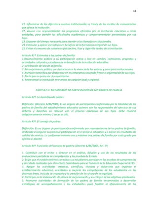42
21. Informarse de los diferentes eventos institucionales a través de los medios de comunicación
que ofrece la institución.
22. Asumir con responsabilidad los programas ofrecidos por la institución educativa u otras
entidades, para atender las dificultades académicas y comportamentales presentadas por sus
hijos.
23. Disponer del tiempo necesario para atender a los llamados institucionales.
24. Estimular y aplicar correctivos en beneficio de la formación integral de sus hijos.
25. Evitar el consumo de sustancias psicoactiva, licor y cigarrillo dentro de la institución.
Artículo 41º. Estímulos a los padres de familia:
1.Reconocimiento público a su participación activa y leal en comités, comisiones, proyectos y
actividades culturales y académicas en beneficio de la institución educativa.
2 .Celebración del día de la familia.
3 .Reconocimiento público por destacarse en la vivencia de los valores y principios institucionales.
4 .Mención honorífica por destacarse en el compromiso asumido frente a la formación de sus hijos.
5 .Participar en procesos de capacitación.
6. Representar la institución en eventos de carácter local y regional.
CAPITULO II: MECANISMOS DE PARTICIPACIÓN DE LOS PADRES DE FAMILIA
Artículo 42º. La Asamblea de padres:
Definición: (Decreto 1286/2005) Es un órgano de participación conformada por la totalidad de los
padres de familia del establecimiento educativo quienes son los responsables del ejercicio de sus
deberes y derechos en relación con el proceso educativo de sus hijos. Debe reunirse
obligatoriamente mínimo 2 veces al año.
Artículo 43º. El consejo de padres:
Definición: Es un órgano de participación conformado por representantes de los padres de familia,
destinado a asegurar su continua participación en el proceso educativo y a elevar los resultados de
calidad de servicio. Lo conforman mínimo uno y máximo tres padres de familia por cada grado que
ofrezca el plantel.
Artículo 44º. Funciones del consejo de padres: (Decreto 1286/2005, Art. 7º)
1. Contribuir con el rector o director en el análisis, difusión y uso de los resultados de las
evaluaciones periódicas de competencias y las pruebas de Estado.
2. Exigir que el establecimiento con todos sus estudiantes participe en las pruebas de competencias
y de Estado realizadas por el Instituto Colombiano para el Fomento de la Educación Superior ICFES.
3. Apoyar las actividades artísticas, científicas, técnicas y deportivas que organice el
establecimiento educativo, orientadas a mejorar las competencias de los estudiantes en las
distintas áreas, incluida la ciudadana y la creación de la cultura de la legalidad.
4. Participar en la elaboración de planes de mejoramiento y en el logro de los objetivos planteados.
5. Promover actividades de formación de los padres de familia encaminadas a desarrollar
estrategias de acompañamiento a los estudiantes para facilitar el afianzamiento de los
 