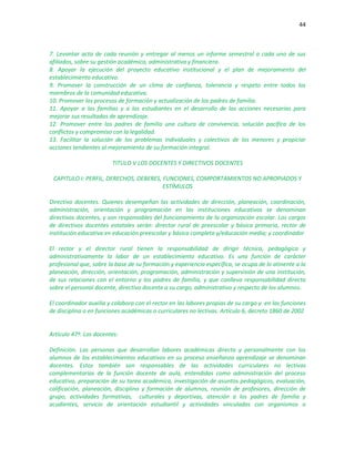 44
7. Levantar acta de cada reunión y entregar al menos un informe semestral a cada uno de sus
afiliados, sobre su gestión académica, administrativa y financiera.
8. Apoyar la ejecución del proyecto educativo institucional y el plan de mejoramiento del
establecimiento educativo.
9. Promover la construcción de un clima de confianza, tolerancia y respeto entre todos los
miembros de la comunidad educativa.
10. Promover los procesos de formación y actualización de los padres de familia.
11. Apoyar a las familias y a los estudiantes en el desarrollo de las acciones necesarias para
mejorar sus resultados de aprendizaje.
12. Promover entre los padres de familia una cultura de convivencia, solución pacifica de los
conflictos y compromiso con la legalidad.
13. Facilitar la solución de los problemas individuales y colectivos de los menores y propiciar
acciones tendientes al mejoramiento de su formación integral.
TITULO V LOS DOCENTES Y DIRECTIVOS DOCENTES
CAPITULO I: PERFIL, DERECHOS, DEBERES, FUNCIONES, COMPORTAMIENTOS NO APROPIADOS Y
ESTÍMULOS
Directivo docentes. Quienes desempeñan las actividades de dirección, planeación, coordinación,
administración, orientación y programación en las instituciones educativas se denominan
directivos docentes, y son responsables del funcionamiento de la organización escolar. Los cargos
de directivos docentes estatales serán: director rural de preescolar y básica primaria, rector de
institución educativa en educación preescolar y básica completa y/educación media; y coordinador
El rector y el director rural tienen la responsabilidad de dirigir técnica, pedagógica y
administrativamente la labor de un establecimiento educativo. Es una función de carácter
profesional que, sobre la base de su formación y experiencia específica, se ocupa de lo atinente a la
planeación, dirección, orientación, programación, administración y supervisión de una institución,
de sus relaciones con el entorno y los padres de familia, y que conlleva responsabilidad directa
sobre el personal docente, directivo docente a su cargo, administrativo y respecto de los alumnos.
El coordinador auxilia y colabora con el rector en las labores propias de su cargo y en las funciones
de disciplina o en funciones académicas o curriculares no lectivas. Artículo 6, decreto 1860 de 2002
Artículo 47º. Los docentes:
Definición. Las personas que desarrollan labores académicas directa y personalmente con los
alumnos de los establecimientos educativos en su proceso enseñanza aprendizaje se denominan
docentes. Estos también son responsables de las actividades curriculares no lectivas
complementarias de la función docente de aula, entendidas como administración del proceso
educativo, preparación de su tarea académica, investigación de asuntos pedagógicos, evaluación,
calificación, planeación, disciplina y formación de alumnos, reunión de profesores, dirección de
grupo, actividades formativas, culturales y deportivas, atención a los padres de familia y
acudientes, servicio de orientación estudiantil y actividades vinculadas con organismos o
 
