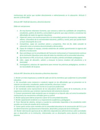 45
instituciones del sector que incidan directamente o indirectamente en la educación. Artículo 5
decreto 1278 de 2002
Artículo 48º. Perfil del docente y directivo docente:
Debe ser una persona:
1. De muy buenas relaciones humanas, que conozca y valore las cualidades de compañeros,
estudiantes, padres de familia y comunidad en general, que sepa orientar y encaminar las
dificultades de todos los agentes educativos.
2. Imparcial, justa y con mucha proyección a la comunidad, gestora de proyectos; capacitada,
idónea, conocedora de la normatividad educativa, política y social, para que pueda hacer
un buen desempeño de su rol.
3. Competitiva, capaz de coordinar planes y programas. Para tal fin, debe concebir la
educación como un proceso descentralizado y democrático.
3. Capaz de trabajar en equipo, creando ambientes de calidad, garantizando la vigencia del
derecho a la educación.
4. Que contribuya con la consolidación del horizonte institucional y el mejoramiento continuo
de la Institución Educativa como obra de todos los miembros de la comunidad educativa.
5. Que dinamice el PEI, el Currículo, el plan de estudios y demás actividades pedagógicas.
6. Líder, capaz de descubrir, valorar y encauzar la fuerza creadora del pluralismo y la
diversidad.
7. Investigativo y deseoso de capacitarse para innovar las prácticas pedagógicas, acordes a
las necesidades de la época.
Artículo 49º. Derechos de los docentes y directivos docentes:
1. Recibir un trato respetuoso y cordial de cada uno de los miembros que conforman la comunidad
educativa.
2. Ser escuchado como instancia o conducto regular en las dificultades que se presenten en la
relación con docentes, estudiantes, padres de familia, directivos u otros.
3. Ser orientado verbalmente o por escrito en su ejercicio profesional.
4. Ser nombrado como representante de los educadores dentro o fuera de la institución, en los
organismos existentes que reclamen representación del estamento docente.
5. Conocer previamente toda anotación que se consigne en su hoja de vida, así como la evaluación
institucional y los mecanismos utilizados para su control.
6. Recibir apoyo para liderar proyectos a favor de la comunidad educativa.
7. Recibir capacitación tendiente a su mejoramiento académico y pedagógico.
8. Tener libertad de cátedra, siempre y cuando los contenidos impartidos a los estudiantes estén
acordes con el plan de estudios de la Institución.
9. Tomar parte activa como miembro de la comunidad educativa en la construcción del P.E.I y en
las determinaciones que favorezcan el bienestar, desarrollo y proyección de la institución.
10. Recibir información oportuna de las diferentes dependencias administrativas sobre actividades
que se desarrollen en la institución, relacionadas con su desempeño como docente o directivo
docente.
 
