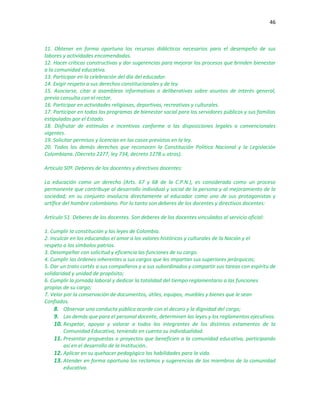 46
11. Obtener en forma oportuna los recursos didácticos necesarios para el desempeño de sus
labores y actividades encomendadas.
12. Hacer críticas constructivas y dar sugerencias para mejorar los procesos que brinden bienestar
a la comunidad educativa.
13. Participar en la celebración del día del educador.
14. Exigir respeto a sus derechos constitucionales y de ley.
15. Asociarse, citar a asambleas informativas o deliberativas sobre asuntos de interés general,
previa consulta con el rector.
16. Participar en actividades religiosas, deportivas, recreativas y culturales.
17. Participar en todos los programas de bienestar social para los servidores públicos y sus familias
estipulados por el Estado.
18. Disfrutar de estímulos e incentivos conforme a las disposiciones legales o convencionales
vigentes.
19. Solicitar permisos y licencias en los casos previstos en la ley.
20. Todos los demás derechos que reconocen la Constitución Política Nacional y la Legislación
Colombiana. (Decreto 2277, ley 734, decreto 1278 u otros).
Artículo 50º. Deberes de los docentes y directivos docentes:
La educación como un derecho (Arts. 67 y 68 de la C.P.N.), es considerada como un proceso
permanente que contribuye al desarrollo individual y social de la persona y al mejoramiento de la
sociedad; en su conjunto involucra directamente al educador como uno de sus protagonistas y
artífice del hombre colombiano. Por lo tanto son deberes de los docentes y directivos docentes:
Artículo 51. Deberes de los docentes. Son deberes de los docentes vinculados al servicio oficial:
1. Cumplir la constitución y las leyes de Colombia.
2. Inculcar en los educandos el amor a los valores históricos y culturales de la Nación y el
respeto a los símbolos patrios.
3. Desempeñar con solicitud y eficiencia las funciones de su cargo.
4. Cumplir las órdenes inherentes a sus cargos que les impartan sus superiores jerárquicos;
5. Dar un trato cortés a sus compañeros y a sus subordinados y compartir sus tareas con espíritu de
solidaridad y unidad de propósito;
6. Cumplir la jornada laboral y dedicar la totalidad del tiempo reglamentario a las funciones
propias de su cargo;
7. Velar por la conservación de documentos, útiles, equipos, muebles y bienes que le sean
Confiados.
8. Observar una conducta pública acorde con el decoro y la dignidad del cargo;
9. Las demás que para el personal docente, determinen las leyes y los reglamentos ejecutivos.
10. Respetar, apoyar y valorar a todos los integrantes de los distintos estamentos de la
Comunidad Educativa, teniendo en cuenta su individualidad.
11. Presentar propuestas o proyectos que beneficien a la comunidad educativa, participando
así en el desarrollo de la Institución..
12. Aplicar en su quehacer pedagógico las habilidades para la vida.
13. Atender en forma oportuna los reclamos y sugerencias de los miembros de la comunidad
educativa.
 