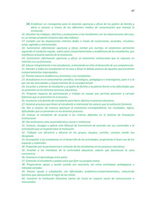 47
14. Establecer un cronograma para la atención oportuna y eficaz de los padres de familia y
darlo a conocer a través de los diferentes medios de comunicación que maneja la
institución.
16. Devolver los trabajos, informes y evaluaciones a los estudiantes con las observaciones del caso,
en un tiempo prudente (máximo diez días hábiles).
17. Cumplir con las disposiciones internas dadas a través de resoluciones, acuerdos, circulares,
actas, agendas y memorandos.
18. Suministrar información oportuna y eficaz (verbal y/o escrita), al estamento pertinente
siguiendo el conducto regular, sobre casos comportamentales y académicos de los estudiantes, que
interfieran la buena marcha de la Institución.
19. Suministrar información oportuna y eficaz al estamento institucional que lo requiera en
relación con sus funciones.
20. Educar integralmente a los estudiantes, estimulando en ellos el desarrollo de sus competencias.
21. Atender a todos los estudiantes en la clase y llevar el debido proceso de aquellos que presenten
comportamientos inapropiados.
22. Prestar asesoría académica y formativa a los estudiantes.
23. Actualizarse en el conocimiento científico, tecnológico, pedagógico e investigativo, para ir a la
par con las necesidades y requerimientos de la sociedad actual.
24. Escuchar y orientar al estudiante y al padre de familia o acudiente frente a las dificultades que
se presenten en los distintos procesos educativos.
25. Propiciar espacios de participación y trabajo en equipo que permita potenciar y corregir
falencias que se presentan en el proceso.
26. Involucrar a la familia del estudiante para hacer efectivo el proceso educativo.
27. Generar procesos que lleven al estudiante a interiorizar los valores que la institución fomenta.
28. Dar a conocer de manera oportuna al estamento correspondiente, los resultados, logros,
dificultades que se presenten en los distintos procesos.
29. Evaluar al estudiante de acuerdo a los criterios definidos en el Sistema de Evaluación
Institucional.
30. Dar testimonio como autoridad ética, moral e intelectual.
31. Conocer, divulgar y aplicar este Manual de Convivencia de acuerdo con sus contenidos y la
orientación que al respecto hace la Institución.
32. Trabajar con eficiencia y eficacia en los grupos, equipos, comités, consejos donde sea
designado.
33. Acompañar a los estudiantes en el desarrollo de las actividades, propiciando el buen uso de los
espacios y materiales.
34. Propender por la permanencia e inclusión de los estudiantes en los procesos educativos.
35. Enseñar a los miembros de la comunidad educativa, valores que favorezcan la sana
convivencia.
36. Favorecer el aprendizaje entre pares.
37. Estimular al estudiante y padres para que fijen sus propias metas.
38. Proporcionar apoyo y ayuda cuando sea necesario, así como estrategias pedagógicas y
métodos variados.
39. Prestar ayuda a estudiantes con dificultades académico-comportamentales, reduciendo
barreras que obstaculicen el logro de las metas.
40. Convertir la Institución Educativa Llanos de Cuivá en espacio social de comunicación e
intercambio.
 