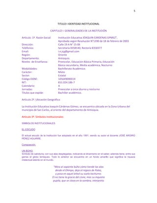 5
TITULO I IDENTIDAD INSTITUCIONAL
CAPITULO I: GENERALIDADES DE LA INSTITUCIÓN
Artículo. 1º. Razón Social: Institución Educativa JOAQUIN CARDENAS GPMEZ”,
Aprobada según Resolución N°1390 de 18 de febrero de 2003
Dirección: Calle 19 A N° 15-06
Teléfonos: Secretaría 8358140, Rectoría 8358377
Email: i.e.jcg@gmail.com
Región: Oriente
Departamento: Antioquia.
Niveles de Enseñanza: Preescolar, Educación Básica Primaria, Educación
Básica secundaria, Media académica, Nocturno
Modalidades: Bachillerato Académico.
Carácter: Mixto
Sector: Estatal
Código DANE: 105649000014
NIT: 811.024.186-7
Calendario: A
Jornadas: Preescolar a once diurno y nocturno
Títulos que expide: Bachiller académico.
Artículo 2º. Ubicación Geográfica:
La Institución Educativa Joaquín Cárdenas Gómez, se encuentra ubicada en la Zona Urbana del
municipio de San Carlos, al oriente del departamento de Antioquia.
Artículo 3º. Símbolos Institucionales:
SÍMBOLOS INSTITUCIONALES
EL ESCUDO
El actual escudo de la Institución fue adoptado en el año 1991, siendo su autor el docente JOSÉ ARGIRO
PÉREZ AGUIRRE.
Composición:
UN BÚHO:
Símbolo de sabiduría; con sus alas desplegadas, indicando el dinamismo en el saber; además tiene; entre sus
garras el globo terráqueo. Todo lo anterior se encuentra en un fondo amarillo que significa la riqueza
intelectual latente en el mundo.
“Mira al sapiente búho cómo tiende las alas
desde el Olimpo, deja el regazo de Palas,
y posa en aquel árbol su vuelo taciturno.
El no tiene la gracia del cisne, mas su inquieta
pupila, que se clava en la sombra, interpreta
 