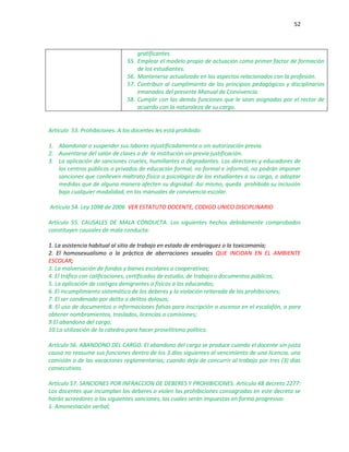 52
gratificantes.
55. Emplear el modelo propio de actuación como primer factor de formación
de los estudiantes.
56. Mantenerse actualizado en los aspectos relacionados con la profesión.
57. Contribuir al cumplimiento de los principios pedagógicos y disciplinarios
emanados del presente Manual de Convivencia.
58. Cumplir con las demás funciones que le sean asignadas por el rector de
acuerdo con la naturaleza de su cargo.
Artículo 53. Prohibiciones. A los docentes les está prohibido:
1. Abandonar o suspender sus labores injustificadamente o sin autorización previa.
2. Ausentarse del salón de clases o de la institución sin previa justificación.
3. La aplicación de sanciones crueles, humillantes o degradantes. Los directores y educadores de
los centros públicos o privados de educación formal, no formal e informal, no podrán imponer
sanciones que conlleven maltrato físico o psicológico de los estudiantes a su cargo, o adoptar
medidas que de alguna manera afecten su dignidad. Así mismo, queda prohibida su inclusión
bajo cualquier modalidad, en los manuales de convivencia escolar.
Artículo 54. Ley 1098 de 2006 VER ESTATUTO DOCENTE, CODIGO UNICO DISCIPLINARIO
Artículo 55. CAUSALES DE MALA CONDUCTA. Los siguientes hechos debidamente comprobados
constituyen causales de mala conducta:
1. La asistencia habitual al sitio de trabajo en estado de embriaguez o la toxicomanía;
2. El homosexualismo o la práctica de aberraciones sexuales QUE INCIDAN EN EL AMBIENTE
ESCOLAR;
3. La malversación de fondos y bienes escolares o cooperativas;
4. El tráfico con calificaciones, certificados de estudio, de trabajo o documentos públicos;
5. La aplicación de castigos denigrantes o físicos a los educandos;
6. El incumplimiento sistemático de los deberes y la violación reiterada de las prohibiciones;
7. El ser condenado por delito o delitos dolosos;
8. El uso de documentos o informaciones falsas para inscripción o ascenso en el escalafón, o para
obtener nombramientos, traslados, licencias o comisiones;
9.El abandono del cargo;
10.La utilización de la cátedra para hacer proselitismo político.
Artículo 56. ABANDONO DEL CARGO. El abandono del cargo se produce cuando el docente sin justa
causa no reasume sus funciones dentro de los 3 días siguientes al vencimiento de una licencia, una
comisión o de las vacaciones reglamentarias; cuando deja de concurrir al trabajo por tres (3) días
consecutivos.
Artículo 57. SANCIONES POR INFRACCION DE DEBERES Y PROHIBICIONES. Artículo 48 decreto 2277:
Los docentes que incumplan los deberes o violen las prohibiciones consagradas en este decreto se
harán acreedores a las siguientes sanciones, las cuales serán impuestas en forma progresiva:
1. Amonestación verbal;
 