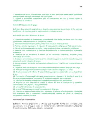 53
2. Amonestación escrita, con anotación en la hoja de vida, en la cual deben quedar igualmente
consignados los descargos presentados por el inculpado.
3. Reporte a autoridades competentes para el conocimiento del caso y cuando supere la
competencia de la rectoría.
Artículo 58º. La dirección de grupo:
Definición: Es una función asignada a un docente, responsable de la orientación de los procesos
académicos y de convivencia de un grupo mediante resolución rectoral.
Artículo 59º. Funciones del director de grupo:
1. Elaborar un inventario de los elementos existentes en el salón donde funciona el curso a su cargo
y presentarlo ante coordinación en el respectivo formato.
2. Implementar mecanismos de control para el buen uso de los enseres del aula.
3. Planear y ejecutar el programa de inducción de los estudiantes del grupo confiado a su dirección.
4. Ejecutar acciones de carácter formativo y hacer seguimiento a sus efectos en los estudiantes.
5. Orientar a los estudiantes en la toma de decisiones sobre su comportamiento y desempeño
académico.
6. Promover en los estudiantes el análisis de las situaciones conflictivas, buscando juntos
alternativas de solución.
7. Establecer comunicación permanente con los educadores y padres de familia o acudientes, para
coordinar la acción educativa del grupo.
8. Atender al padre de familia y al estudiante diligentemente, en el horario establecido por la
Institución.
9. Diligenciar las fichas de registro, control y seguimiento de los estudiantes del grupo a su cargo.
10. Participar en los programas de bienestar para los estudiantes del grupo a su cargo.
11. Rendir periódicamente informe de las actividades y programas relacionados con su dirección de
grupo.
12. Entregar los informes académicos y de comportamiento a los padres de familia, de acuerdo a
las fechas programadas en el cronograma de actividades o cuando sean requeridos.
13. Participar activamente en aquellas actividades donde su grupo esté representado.
14. Propiciar un buen ambiente de trabajo al interior del aula de clase (buena y agradable
decoración del salón, higiene y aseo permanente).
15. Llevar el debido proceso de los estudiantes.
16. Llevar el folder de seguimiento del comportamiento del grupo.
17. Presentar a la Comisión de Evaluación y promoción un informe descriptivo de los estudiantes
con desempeño bajo y dificultades comportamentales, además del folder de evidencias
disciplinarias cuando se requiera.
Artículo 60º. Los coordinadores:
Definición: Personas profesionales e idóneas, que mediante decreto son nombrados para
desempeñarse en el cargo, y en equipo con el rector ayudan a administrar la institución, liderando
la puesta en marcha del Proyecto Educativo Institucional.
 