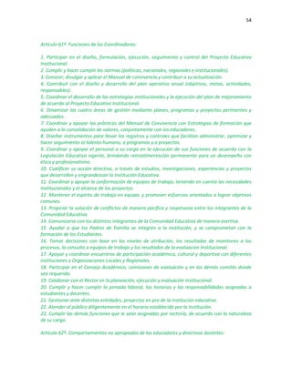 54
Artículo 61º. Funciones de los Coordinadores:
1. Participar en el diseño, formulación, ejecución, seguimiento y control del Proyecto Educativo
Institucional.
2. Cumplir y hacer cumplir las normas (políticas, nacionales, regionales e institucionales).
3. Conocer, divulgar y aplicar el Manual de convivencia y contribuir a su actualización.
4. Contribuir con el diseño y desarrollo del plan operativo anual (objetivos, metas, actividades,
responsables).
5. Coordinar el desarrollo de las estrategias institucionales y la ejecución del plan de mejoramiento
de acuerdo al Proyecto Educativo Institucional.
6. Dinamizar las cuatro áreas de gestión mediante planes, programas y proyectos pertinentes y
adecuados.
7. Coordinar y apoyar las prácticas del Manual de Convivencia con Estrategias de formación que
ayuden a la consolidación de valores, conjuntamente con los educadores.
8. Diseñar instrumentos para llevar los registros y controles que facilitan administrar, optimizar y
hacer seguimiento al talento humano, a programas y a proyectos.
9. Coordinar y apoyar el personal a su cargo en la ejecución de sus funciones de acuerdo con la
Legislación Educativa vigente, brindando retroalimentación permanente para un desempeño con
ética y profesionalismo.
10. Cualificar su acción directiva, a través de estudios, investigaciones, experiencias y proyectos
que desarrollen y engrandezcan la Institución Educativa.
11. Coordinar y apoyar la conformación de equipos de trabajo, teniendo en cuenta las necesidades
Institucionales y el alcance de los proyectos.
12. Mantener el espíritu de trabajo en equipo, y promover esfuerzos orientados a lograr objetivos
comunes.
13. Propiciar la solución de conflictos de manera pacífica y respetuosa entre los integrantes de la
Comunidad Educativa.
14. Comunicarse con los distintos integrantes de la Comunidad Educativa de manera asertiva.
15. Ayudar a que los Padres de Familia se integren a la institución, y se comprometan con la
formación de los Estudiantes.
16. Tomar decisiones con base en los niveles de atribución, los resultados de monitoreo a los
procesos, la consulta a equipos de trabajo y los resultados de la evaluación Institucional.
17. Apoyar y coordinar encuentros de participación académica, cultural y deportiva con diferentes
instituciones y Organizaciones Locales y Regionales.
18. Participar en el Consejo Académico, comisiones de evaluación y en los demás comités donde
sea requerido.
19. Colaborar con el Rector en la planeación, ejecución y evaluación institucional.
20. Cumplir y hacer cumplir la jornada laboral, los horarios y las responsabilidades asignadas a
estudiantes y docentes.
21. Gestionar ante distintas entidades, proyectos en pro de la institución educativa.
22. Atender al público diligentemente en el horario establecido por la Institución.
23. Cumplir las demás funciones que le sean asignadas por rectoría, de acuerdo con la naturaleza
de su cargo.
Artículo 62º. Comportamientos no apropiados de los educadores y directivos docentes:
 
